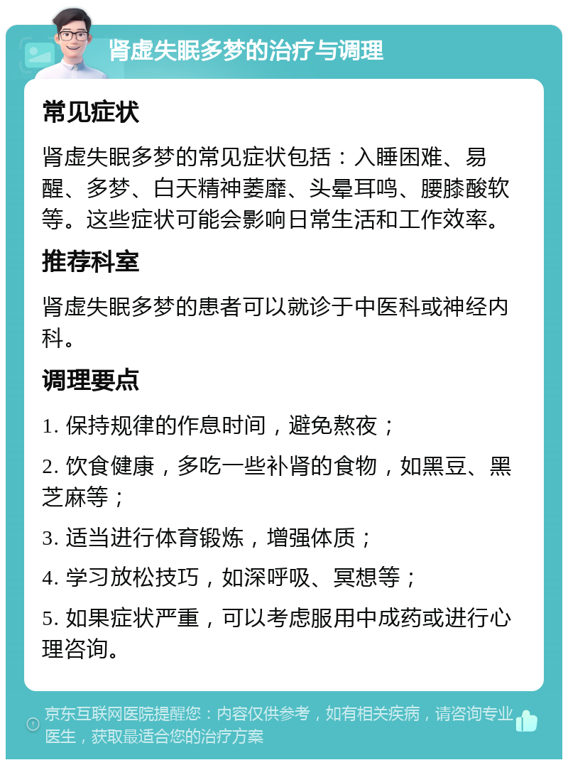 肾虚失眠多梦的治疗与调理 常见症状 肾虚失眠多梦的常见症状包括：入睡困难、易醒、多梦、白天精神萎靡、头晕耳鸣、腰膝酸软等。这些症状可能会影响日常生活和工作效率。 推荐科室 肾虚失眠多梦的患者可以就诊于中医科或神经内科。 调理要点 1. 保持规律的作息时间，避免熬夜； 2. 饮食健康，多吃一些补肾的食物，如黑豆、黑芝麻等； 3. 适当进行体育锻炼，增强体质； 4. 学习放松技巧，如深呼吸、冥想等； 5. 如果症状严重，可以考虑服用中成药或进行心理咨询。