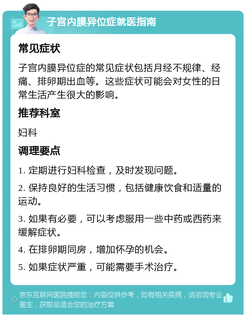 子宫内膜异位症就医指南 常见症状 子宫内膜异位症的常见症状包括月经不规律、经痛、排卵期出血等。这些症状可能会对女性的日常生活产生很大的影响。 推荐科室 妇科 调理要点 1. 定期进行妇科检查，及时发现问题。 2. 保持良好的生活习惯，包括健康饮食和适量的运动。 3. 如果有必要，可以考虑服用一些中药或西药来缓解症状。 4. 在排卵期同房，增加怀孕的机会。 5. 如果症状严重，可能需要手术治疗。