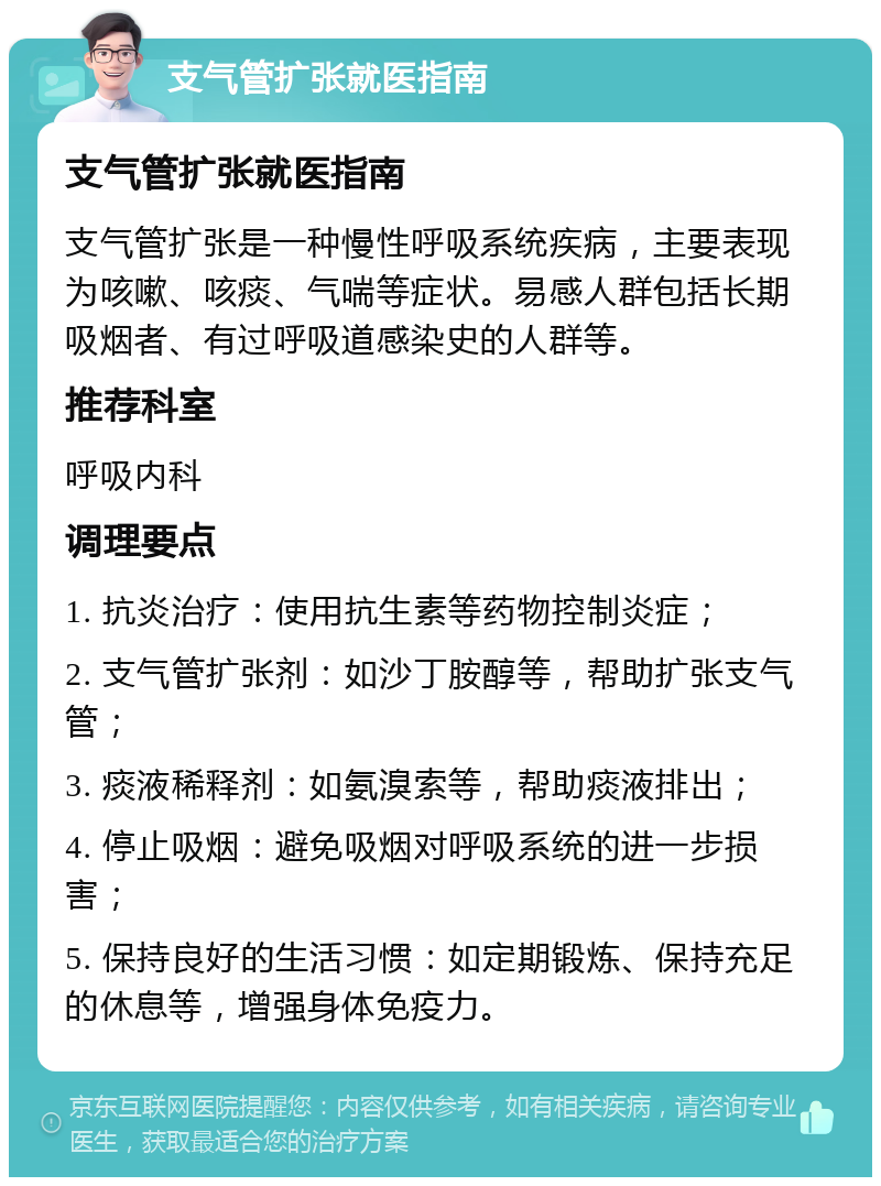 支气管扩张就医指南 支气管扩张就医指南 支气管扩张是一种慢性呼吸系统疾病，主要表现为咳嗽、咳痰、气喘等症状。易感人群包括长期吸烟者、有过呼吸道感染史的人群等。 推荐科室 呼吸内科 调理要点 1. 抗炎治疗：使用抗生素等药物控制炎症； 2. 支气管扩张剂：如沙丁胺醇等，帮助扩张支气管； 3. 痰液稀释剂：如氨溴索等，帮助痰液排出； 4. 停止吸烟：避免吸烟对呼吸系统的进一步损害； 5. 保持良好的生活习惯：如定期锻炼、保持充足的休息等，增强身体免疫力。