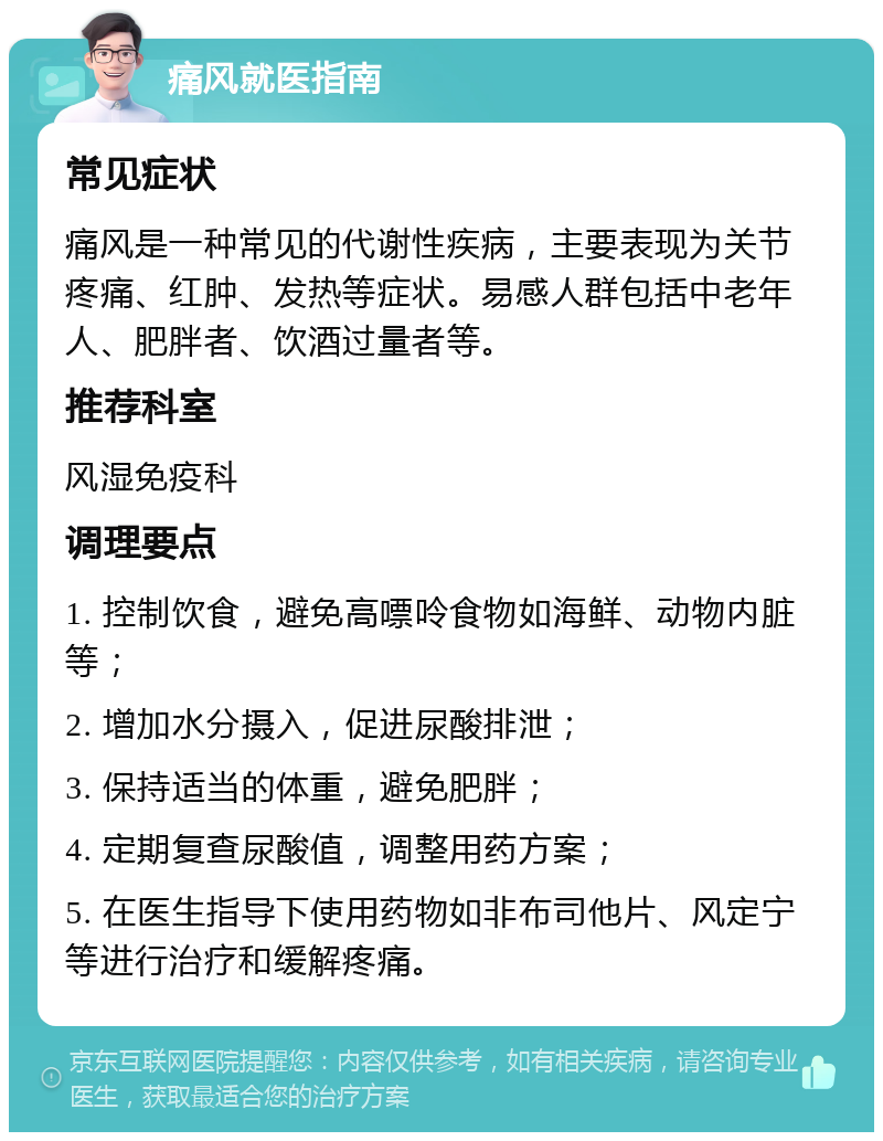 痛风就医指南 常见症状 痛风是一种常见的代谢性疾病，主要表现为关节疼痛、红肿、发热等症状。易感人群包括中老年人、肥胖者、饮酒过量者等。 推荐科室 风湿免疫科 调理要点 1. 控制饮食，避免高嘌呤食物如海鲜、动物内脏等； 2. 增加水分摄入，促进尿酸排泄； 3. 保持适当的体重，避免肥胖； 4. 定期复查尿酸值，调整用药方案； 5. 在医生指导下使用药物如非布司他片、风定宁等进行治疗和缓解疼痛。