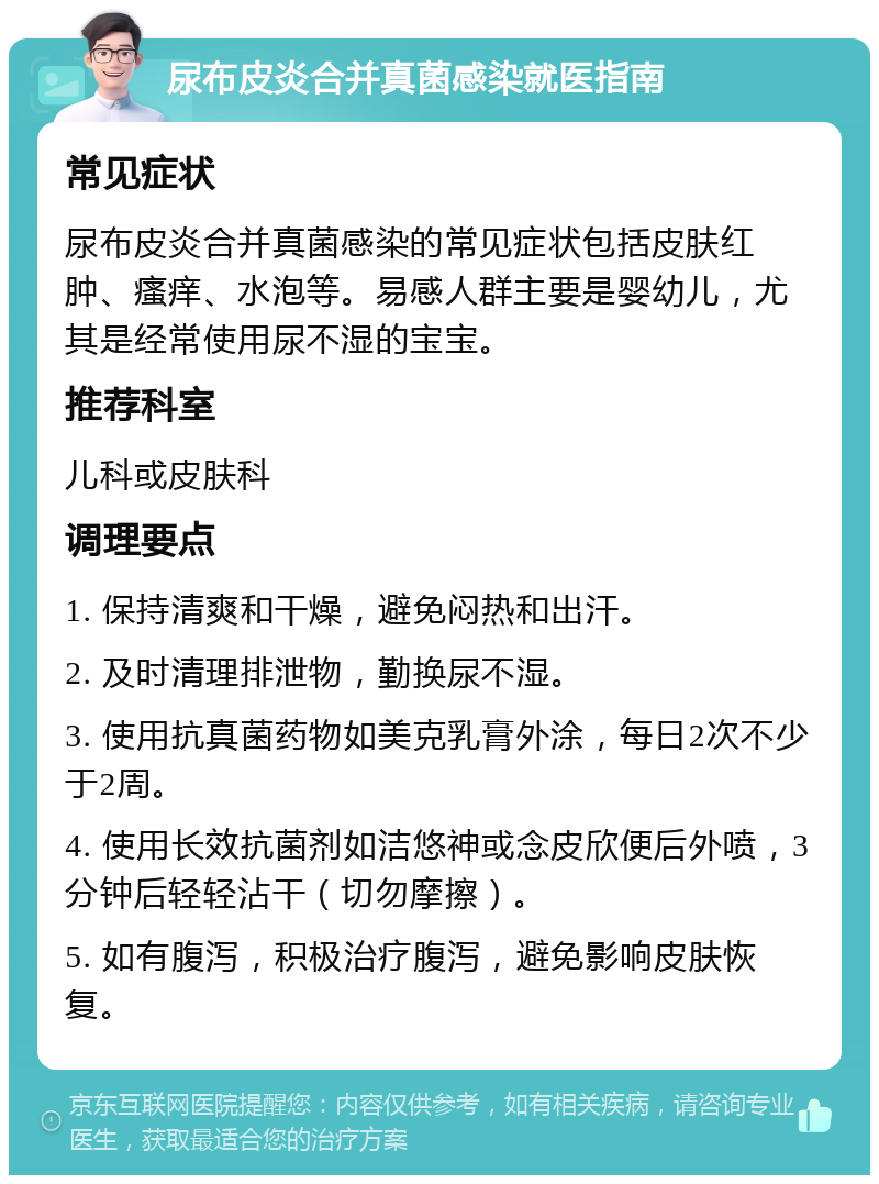 尿布皮炎合并真菌感染就医指南 常见症状 尿布皮炎合并真菌感染的常见症状包括皮肤红肿、瘙痒、水泡等。易感人群主要是婴幼儿，尤其是经常使用尿不湿的宝宝。 推荐科室 儿科或皮肤科 调理要点 1. 保持清爽和干燥，避免闷热和出汗。 2. 及时清理排泄物，勤换尿不湿。 3. 使用抗真菌药物如美克乳膏外涂，每日2次不少于2周。 4. 使用长效抗菌剂如洁悠神或念皮欣便后外喷，3分钟后轻轻沾干（切勿摩擦）。 5. 如有腹泻，积极治疗腹泻，避免影响皮肤恢复。