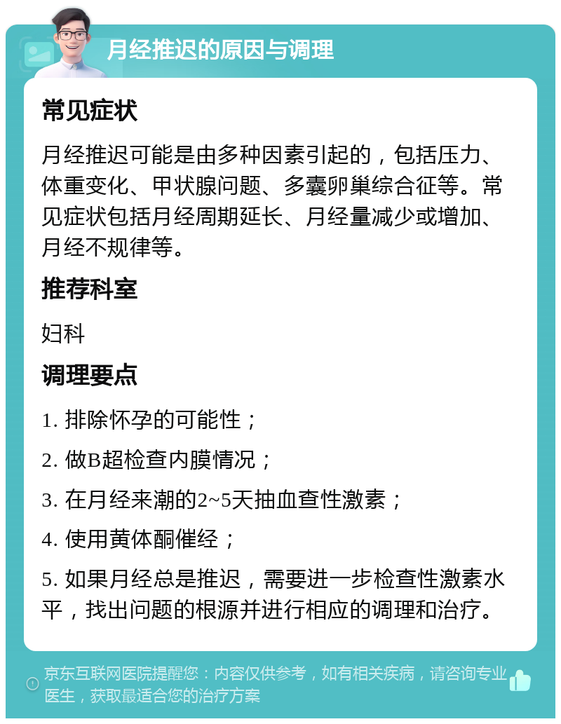 月经推迟的原因与调理 常见症状 月经推迟可能是由多种因素引起的，包括压力、体重变化、甲状腺问题、多囊卵巢综合征等。常见症状包括月经周期延长、月经量减少或增加、月经不规律等。 推荐科室 妇科 调理要点 1. 排除怀孕的可能性； 2. 做B超检查内膜情况； 3. 在月经来潮的2~5天抽血查性激素； 4. 使用黄体酮催经； 5. 如果月经总是推迟，需要进一步检查性激素水平，找出问题的根源并进行相应的调理和治疗。