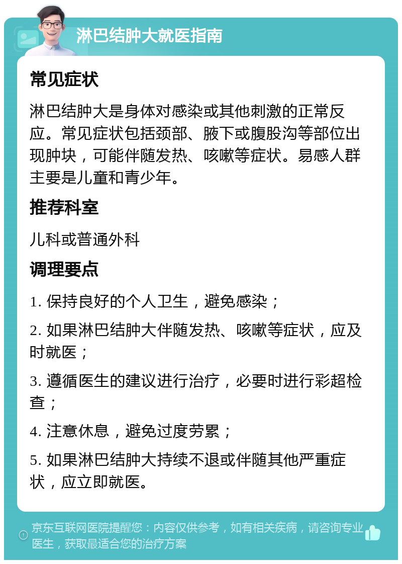 淋巴结肿大就医指南 常见症状 淋巴结肿大是身体对感染或其他刺激的正常反应。常见症状包括颈部、腋下或腹股沟等部位出现肿块，可能伴随发热、咳嗽等症状。易感人群主要是儿童和青少年。 推荐科室 儿科或普通外科 调理要点 1. 保持良好的个人卫生，避免感染； 2. 如果淋巴结肿大伴随发热、咳嗽等症状，应及时就医； 3. 遵循医生的建议进行治疗，必要时进行彩超检查； 4. 注意休息，避免过度劳累； 5. 如果淋巴结肿大持续不退或伴随其他严重症状，应立即就医。