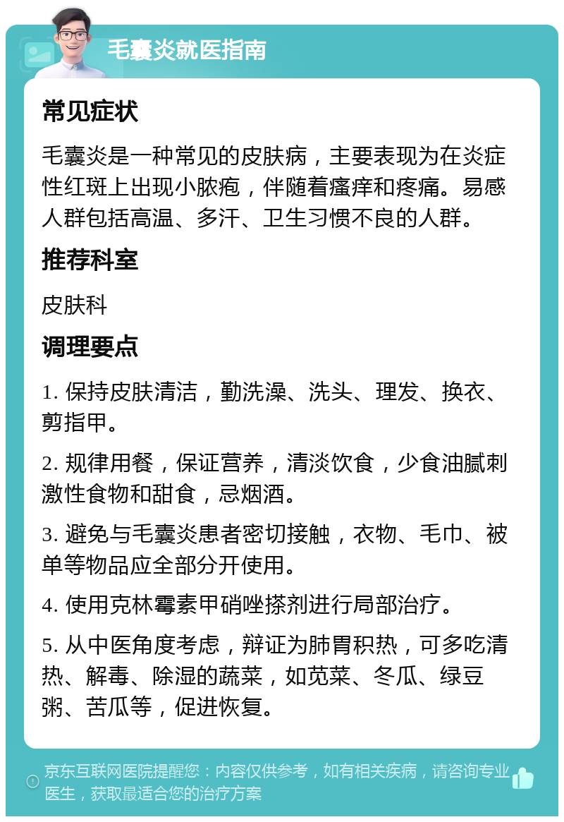 毛囊炎就医指南 常见症状 毛囊炎是一种常见的皮肤病，主要表现为在炎症性红斑上出现小脓疱，伴随着瘙痒和疼痛。易感人群包括高温、多汗、卫生习惯不良的人群。 推荐科室 皮肤科 调理要点 1. 保持皮肤清洁，勤洗澡、洗头、理发、换衣、剪指甲。 2. 规律用餐，保证营养，清淡饮食，少食油腻刺激性食物和甜食，忌烟酒。 3. 避免与毛囊炎患者密切接触，衣物、毛巾、被单等物品应全部分开使用。 4. 使用克林霉素甲硝唑搽剂进行局部治疗。 5. 从中医角度考虑，辩证为肺胃积热，可多吃清热、解毒、除湿的蔬菜，如苋菜、冬瓜、绿豆粥、苦瓜等，促进恢复。