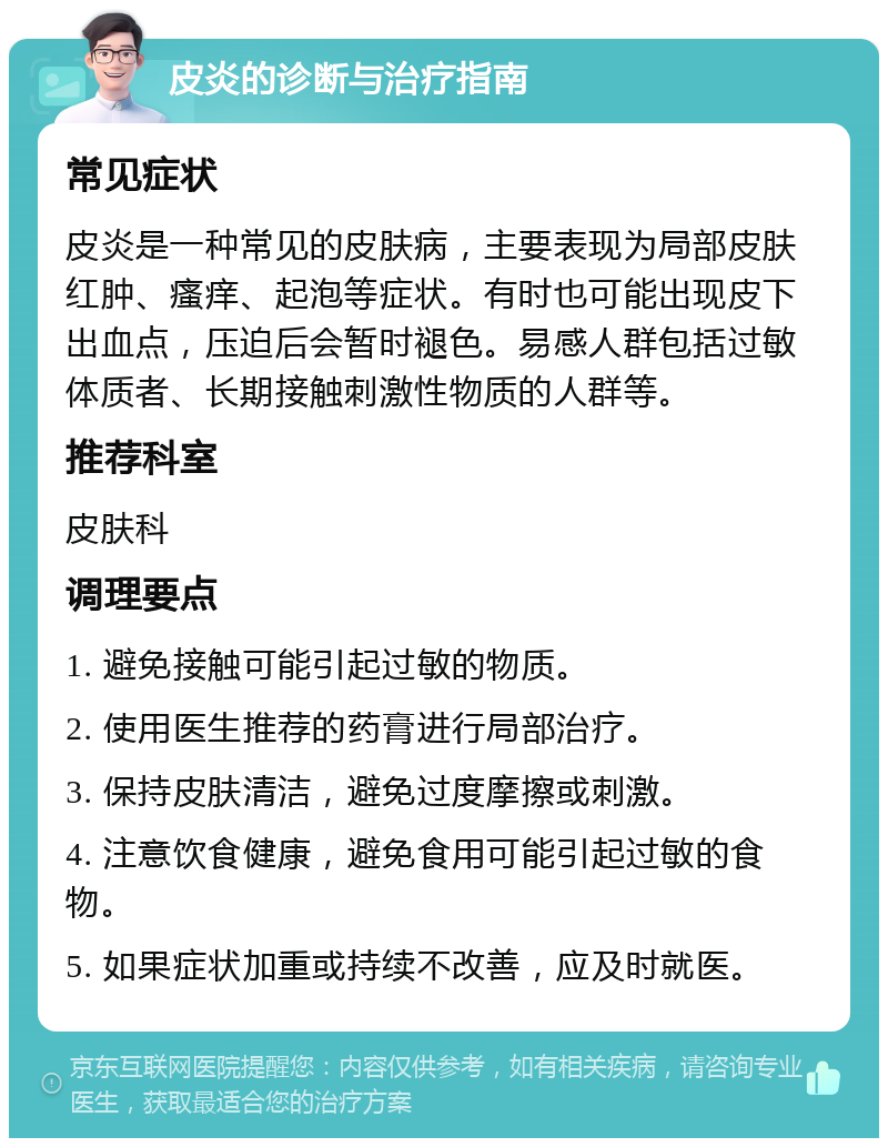 皮炎的诊断与治疗指南 常见症状 皮炎是一种常见的皮肤病，主要表现为局部皮肤红肿、瘙痒、起泡等症状。有时也可能出现皮下出血点，压迫后会暂时褪色。易感人群包括过敏体质者、长期接触刺激性物质的人群等。 推荐科室 皮肤科 调理要点 1. 避免接触可能引起过敏的物质。 2. 使用医生推荐的药膏进行局部治疗。 3. 保持皮肤清洁，避免过度摩擦或刺激。 4. 注意饮食健康，避免食用可能引起过敏的食物。 5. 如果症状加重或持续不改善，应及时就医。