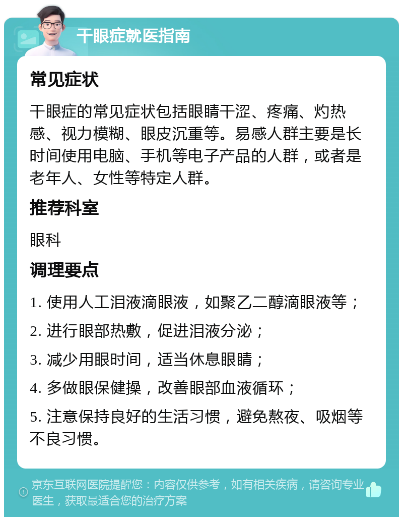 干眼症就医指南 常见症状 干眼症的常见症状包括眼睛干涩、疼痛、灼热感、视力模糊、眼皮沉重等。易感人群主要是长时间使用电脑、手机等电子产品的人群，或者是老年人、女性等特定人群。 推荐科室 眼科 调理要点 1. 使用人工泪液滴眼液，如聚乙二醇滴眼液等； 2. 进行眼部热敷，促进泪液分泌； 3. 减少用眼时间，适当休息眼睛； 4. 多做眼保健操，改善眼部血液循环； 5. 注意保持良好的生活习惯，避免熬夜、吸烟等不良习惯。