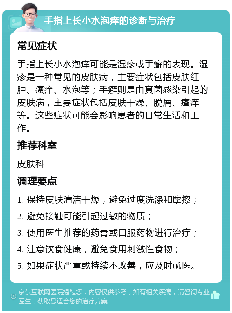 手指上长小水泡痒的诊断与治疗 常见症状 手指上长小水泡痒可能是湿疹或手癣的表现。湿疹是一种常见的皮肤病，主要症状包括皮肤红肿、瘙痒、水泡等；手癣则是由真菌感染引起的皮肤病，主要症状包括皮肤干燥、脱屑、瘙痒等。这些症状可能会影响患者的日常生活和工作。 推荐科室 皮肤科 调理要点 1. 保持皮肤清洁干燥，避免过度洗涤和摩擦； 2. 避免接触可能引起过敏的物质； 3. 使用医生推荐的药膏或口服药物进行治疗； 4. 注意饮食健康，避免食用刺激性食物； 5. 如果症状严重或持续不改善，应及时就医。