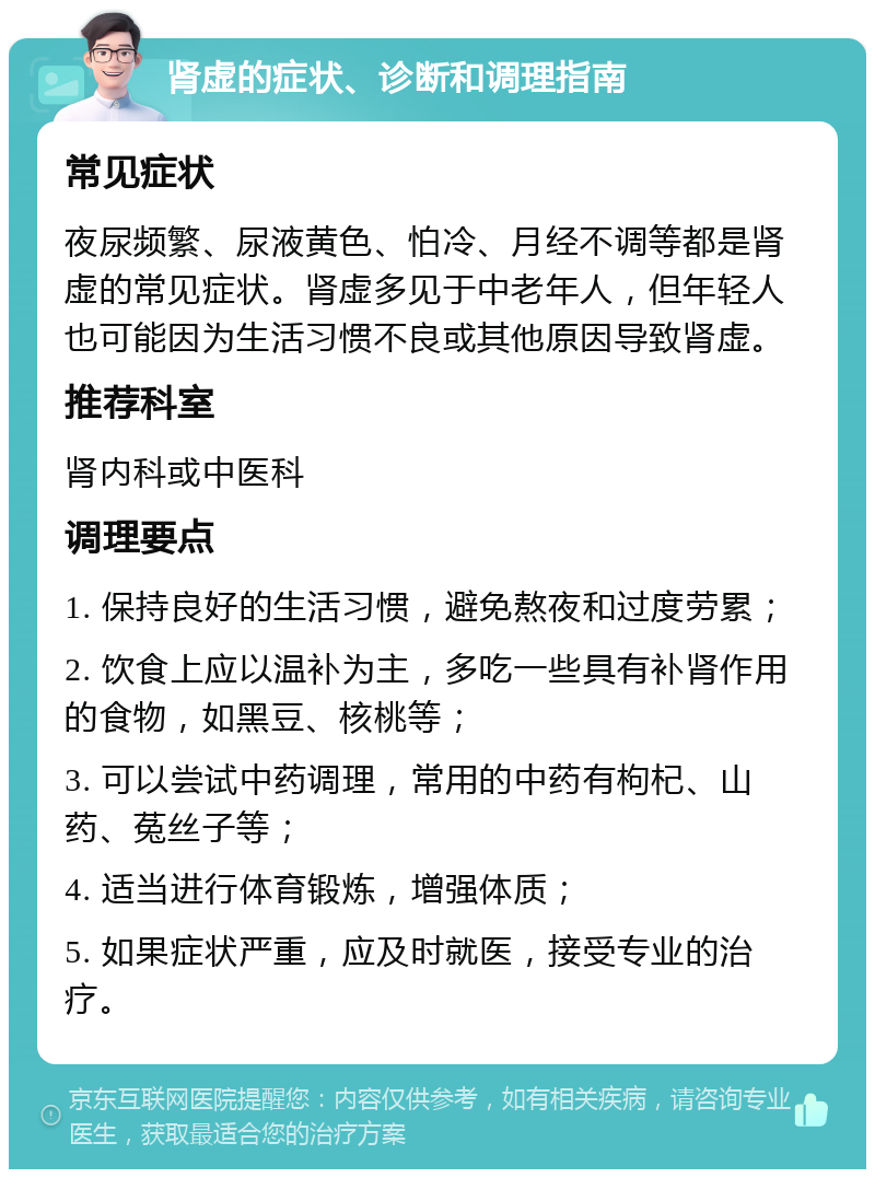 肾虚的症状、诊断和调理指南 常见症状 夜尿频繁、尿液黄色、怕冷、月经不调等都是肾虚的常见症状。肾虚多见于中老年人，但年轻人也可能因为生活习惯不良或其他原因导致肾虚。 推荐科室 肾内科或中医科 调理要点 1. 保持良好的生活习惯，避免熬夜和过度劳累； 2. 饮食上应以温补为主，多吃一些具有补肾作用的食物，如黑豆、核桃等； 3. 可以尝试中药调理，常用的中药有枸杞、山药、菟丝子等； 4. 适当进行体育锻炼，增强体质； 5. 如果症状严重，应及时就医，接受专业的治疗。