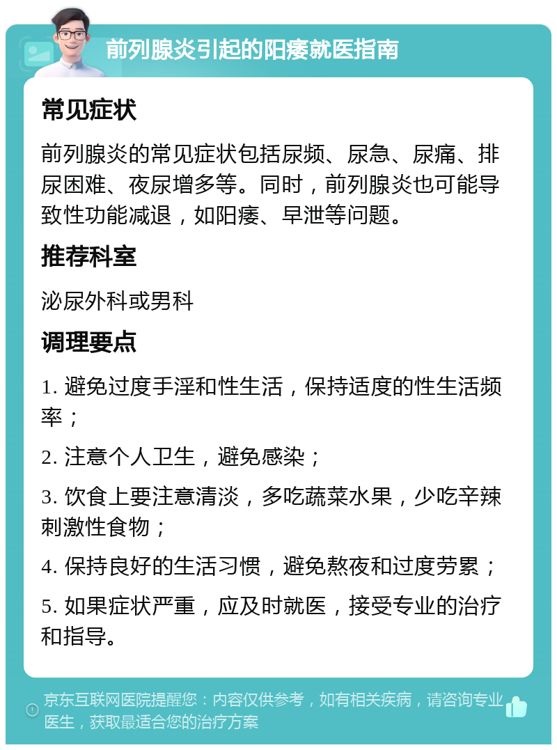 前列腺炎引起的阳痿就医指南 常见症状 前列腺炎的常见症状包括尿频、尿急、尿痛、排尿困难、夜尿增多等。同时，前列腺炎也可能导致性功能减退，如阳痿、早泄等问题。 推荐科室 泌尿外科或男科 调理要点 1. 避免过度手淫和性生活，保持适度的性生活频率； 2. 注意个人卫生，避免感染； 3. 饮食上要注意清淡，多吃蔬菜水果，少吃辛辣刺激性食物； 4. 保持良好的生活习惯，避免熬夜和过度劳累； 5. 如果症状严重，应及时就医，接受专业的治疗和指导。