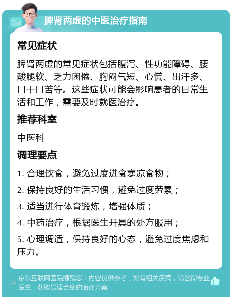 脾肾两虚的中医治疗指南 常见症状 脾肾两虚的常见症状包括腹泻、性功能障碍、腰酸腿软、乏力困倦、胸闷气短、心慌、出汗多、口干口苦等。这些症状可能会影响患者的日常生活和工作，需要及时就医治疗。 推荐科室 中医科 调理要点 1. 合理饮食，避免过度进食寒凉食物； 2. 保持良好的生活习惯，避免过度劳累； 3. 适当进行体育锻炼，增强体质； 4. 中药治疗，根据医生开具的处方服用； 5. 心理调适，保持良好的心态，避免过度焦虑和压力。