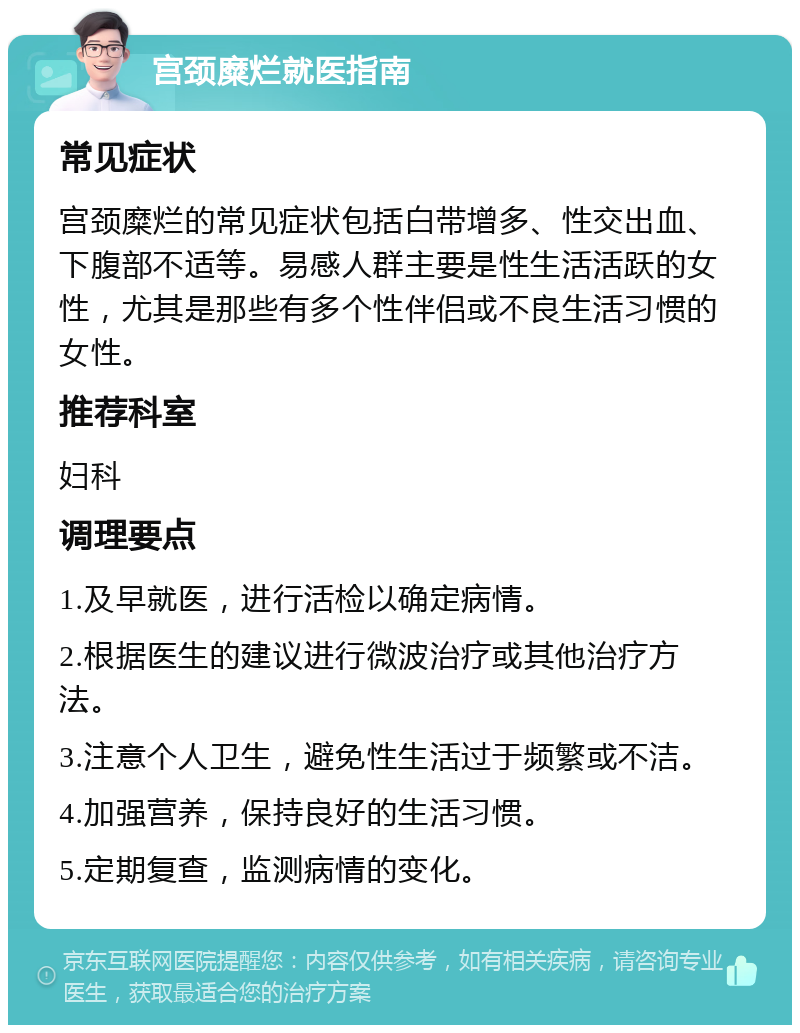 宫颈糜烂就医指南 常见症状 宫颈糜烂的常见症状包括白带增多、性交出血、下腹部不适等。易感人群主要是性生活活跃的女性，尤其是那些有多个性伴侣或不良生活习惯的女性。 推荐科室 妇科 调理要点 1.及早就医，进行活检以确定病情。 2.根据医生的建议进行微波治疗或其他治疗方法。 3.注意个人卫生，避免性生活过于频繁或不洁。 4.加强营养，保持良好的生活习惯。 5.定期复查，监测病情的变化。