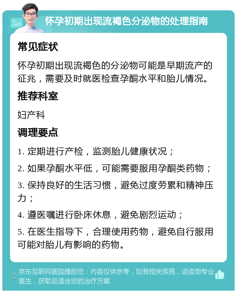 怀孕初期出现流褐色分泌物的处理指南 常见症状 怀孕初期出现流褐色的分泌物可能是早期流产的征兆，需要及时就医检查孕酮水平和胎儿情况。 推荐科室 妇产科 调理要点 1. 定期进行产检，监测胎儿健康状况； 2. 如果孕酮水平低，可能需要服用孕酮类药物； 3. 保持良好的生活习惯，避免过度劳累和精神压力； 4. 遵医嘱进行卧床休息，避免剧烈运动； 5. 在医生指导下，合理使用药物，避免自行服用可能对胎儿有影响的药物。