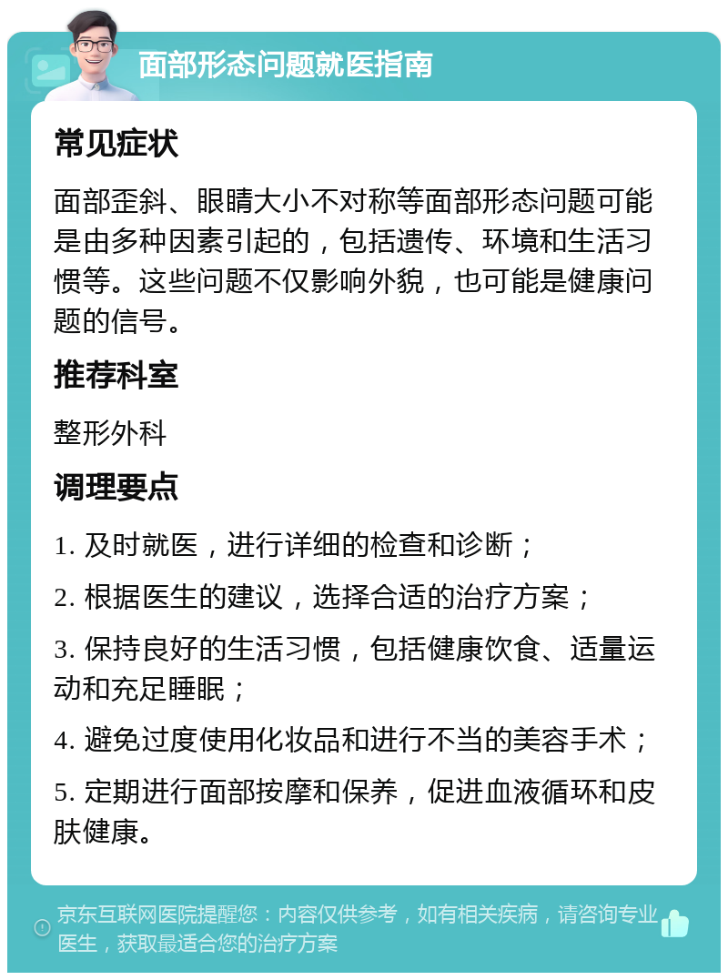 面部形态问题就医指南 常见症状 面部歪斜、眼睛大小不对称等面部形态问题可能是由多种因素引起的，包括遗传、环境和生活习惯等。这些问题不仅影响外貌，也可能是健康问题的信号。 推荐科室 整形外科 调理要点 1. 及时就医，进行详细的检查和诊断； 2. 根据医生的建议，选择合适的治疗方案； 3. 保持良好的生活习惯，包括健康饮食、适量运动和充足睡眠； 4. 避免过度使用化妆品和进行不当的美容手术； 5. 定期进行面部按摩和保养，促进血液循环和皮肤健康。