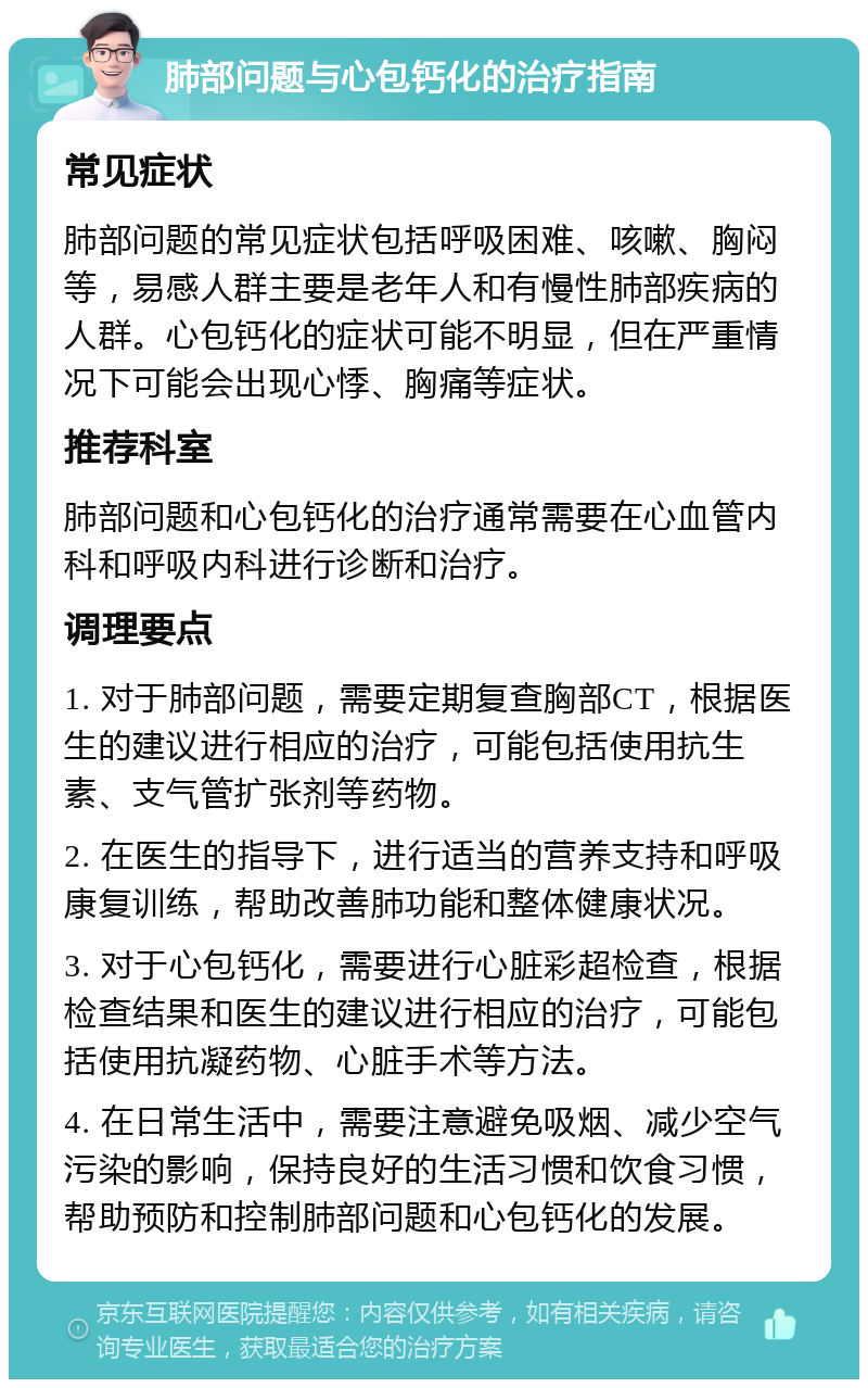 肺部问题与心包钙化的治疗指南 常见症状 肺部问题的常见症状包括呼吸困难、咳嗽、胸闷等，易感人群主要是老年人和有慢性肺部疾病的人群。心包钙化的症状可能不明显，但在严重情况下可能会出现心悸、胸痛等症状。 推荐科室 肺部问题和心包钙化的治疗通常需要在心血管内科和呼吸内科进行诊断和治疗。 调理要点 1. 对于肺部问题，需要定期复查胸部CT，根据医生的建议进行相应的治疗，可能包括使用抗生素、支气管扩张剂等药物。 2. 在医生的指导下，进行适当的营养支持和呼吸康复训练，帮助改善肺功能和整体健康状况。 3. 对于心包钙化，需要进行心脏彩超检查，根据检查结果和医生的建议进行相应的治疗，可能包括使用抗凝药物、心脏手术等方法。 4. 在日常生活中，需要注意避免吸烟、减少空气污染的影响，保持良好的生活习惯和饮食习惯，帮助预防和控制肺部问题和心包钙化的发展。