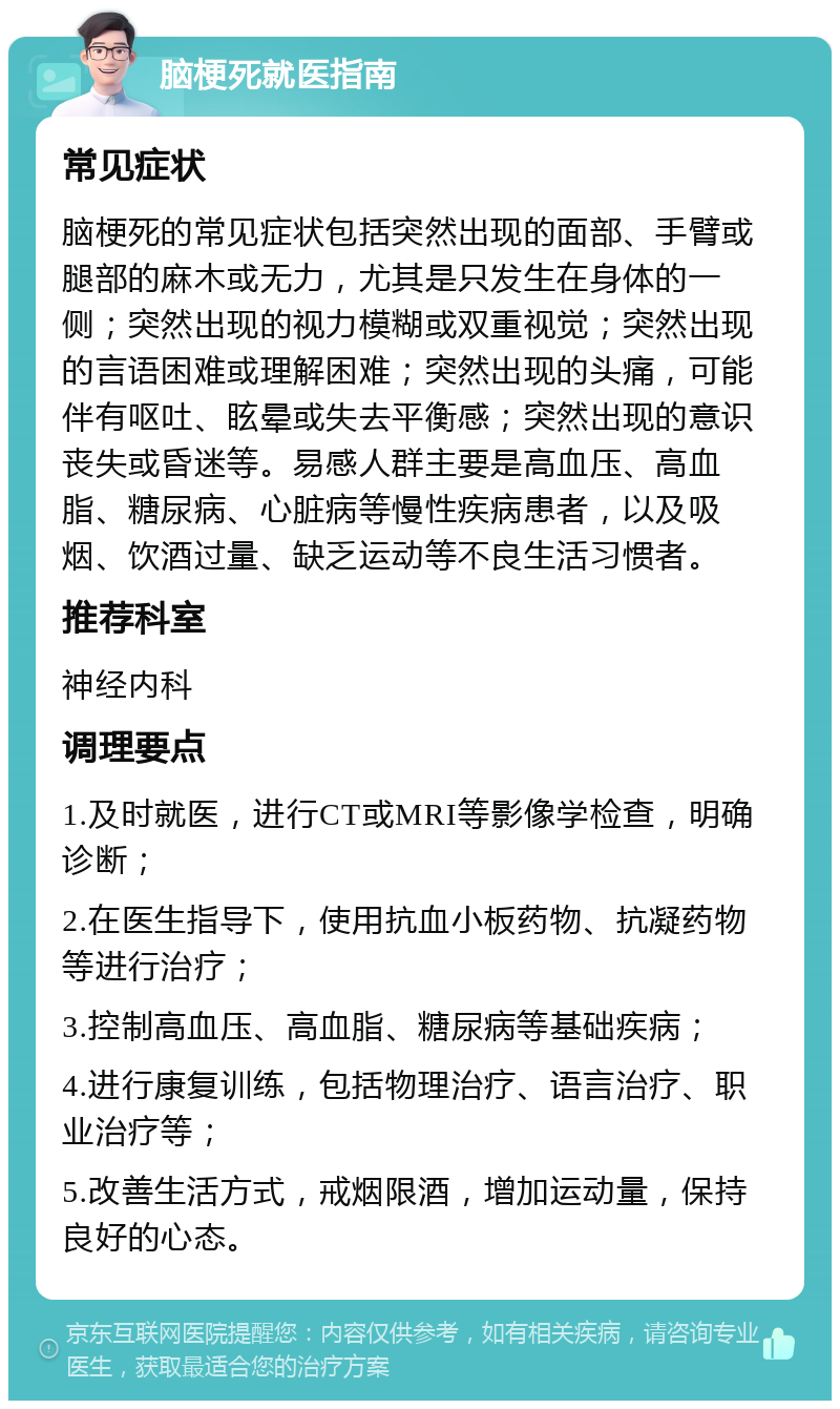 脑梗死就医指南 常见症状 脑梗死的常见症状包括突然出现的面部、手臂或腿部的麻木或无力，尤其是只发生在身体的一侧；突然出现的视力模糊或双重视觉；突然出现的言语困难或理解困难；突然出现的头痛，可能伴有呕吐、眩晕或失去平衡感；突然出现的意识丧失或昏迷等。易感人群主要是高血压、高血脂、糖尿病、心脏病等慢性疾病患者，以及吸烟、饮酒过量、缺乏运动等不良生活习惯者。 推荐科室 神经内科 调理要点 1.及时就医，进行CT或MRI等影像学检查，明确诊断； 2.在医生指导下，使用抗血小板药物、抗凝药物等进行治疗； 3.控制高血压、高血脂、糖尿病等基础疾病； 4.进行康复训练，包括物理治疗、语言治疗、职业治疗等； 5.改善生活方式，戒烟限酒，增加运动量，保持良好的心态。