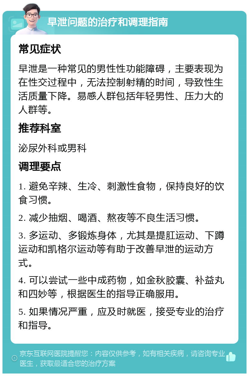 早泄问题的治疗和调理指南 常见症状 早泄是一种常见的男性性功能障碍，主要表现为在性交过程中，无法控制射精的时间，导致性生活质量下降。易感人群包括年轻男性、压力大的人群等。 推荐科室 泌尿外科或男科 调理要点 1. 避免辛辣、生冷、刺激性食物，保持良好的饮食习惯。 2. 减少抽烟、喝酒、熬夜等不良生活习惯。 3. 多运动、多锻炼身体，尤其是提肛运动、下蹲运动和凯格尔运动等有助于改善早泄的运动方式。 4. 可以尝试一些中成药物，如金秋胶囊、补益丸和四妙等，根据医生的指导正确服用。 5. 如果情况严重，应及时就医，接受专业的治疗和指导。