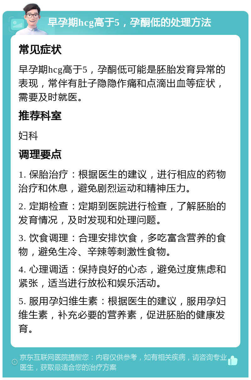 早孕期hcg高于5，孕酮低的处理方法 常见症状 早孕期hcg高于5，孕酮低可能是胚胎发育异常的表现，常伴有肚子隐隐作痛和点滴出血等症状，需要及时就医。 推荐科室 妇科 调理要点 1. 保胎治疗：根据医生的建议，进行相应的药物治疗和休息，避免剧烈运动和精神压力。 2. 定期检查：定期到医院进行检查，了解胚胎的发育情况，及时发现和处理问题。 3. 饮食调理：合理安排饮食，多吃富含营养的食物，避免生冷、辛辣等刺激性食物。 4. 心理调适：保持良好的心态，避免过度焦虑和紧张，适当进行放松和娱乐活动。 5. 服用孕妇维生素：根据医生的建议，服用孕妇维生素，补充必要的营养素，促进胚胎的健康发育。