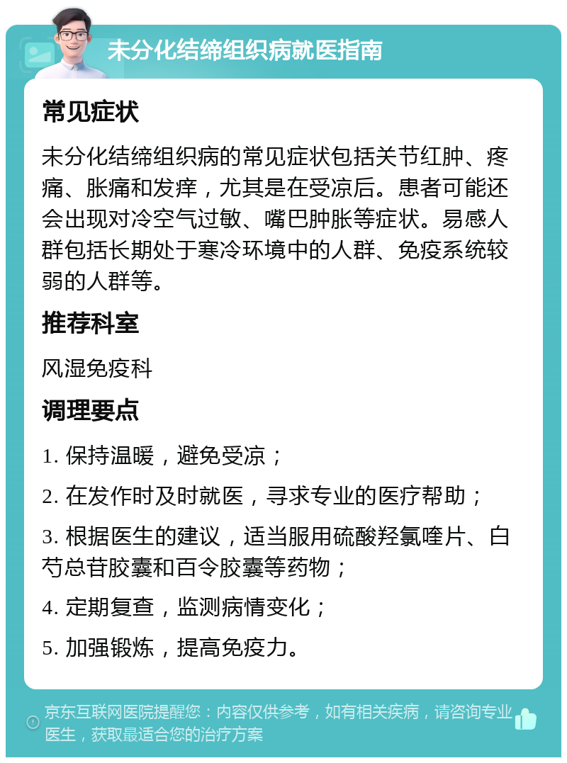 未分化结缔组织病就医指南 常见症状 未分化结缔组织病的常见症状包括关节红肿、疼痛、胀痛和发痒，尤其是在受凉后。患者可能还会出现对冷空气过敏、嘴巴肿胀等症状。易感人群包括长期处于寒冷环境中的人群、免疫系统较弱的人群等。 推荐科室 风湿免疫科 调理要点 1. 保持温暖，避免受凉； 2. 在发作时及时就医，寻求专业的医疗帮助； 3. 根据医生的建议，适当服用硫酸羟氯喹片、白芍总苷胶囊和百令胶囊等药物； 4. 定期复查，监测病情变化； 5. 加强锻炼，提高免疫力。