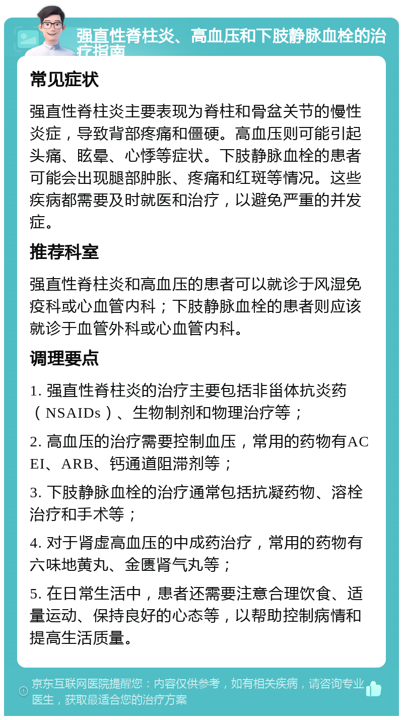 强直性脊柱炎、高血压和下肢静脉血栓的治疗指南 常见症状 强直性脊柱炎主要表现为脊柱和骨盆关节的慢性炎症，导致背部疼痛和僵硬。高血压则可能引起头痛、眩晕、心悸等症状。下肢静脉血栓的患者可能会出现腿部肿胀、疼痛和红斑等情况。这些疾病都需要及时就医和治疗，以避免严重的并发症。 推荐科室 强直性脊柱炎和高血压的患者可以就诊于风湿免疫科或心血管内科；下肢静脉血栓的患者则应该就诊于血管外科或心血管内科。 调理要点 1. 强直性脊柱炎的治疗主要包括非甾体抗炎药（NSAIDs）、生物制剂和物理治疗等； 2. 高血压的治疗需要控制血压，常用的药物有ACEI、ARB、钙通道阻滞剂等； 3. 下肢静脉血栓的治疗通常包括抗凝药物、溶栓治疗和手术等； 4. 对于肾虚高血压的中成药治疗，常用的药物有六味地黄丸、金匮肾气丸等； 5. 在日常生活中，患者还需要注意合理饮食、适量运动、保持良好的心态等，以帮助控制病情和提高生活质量。