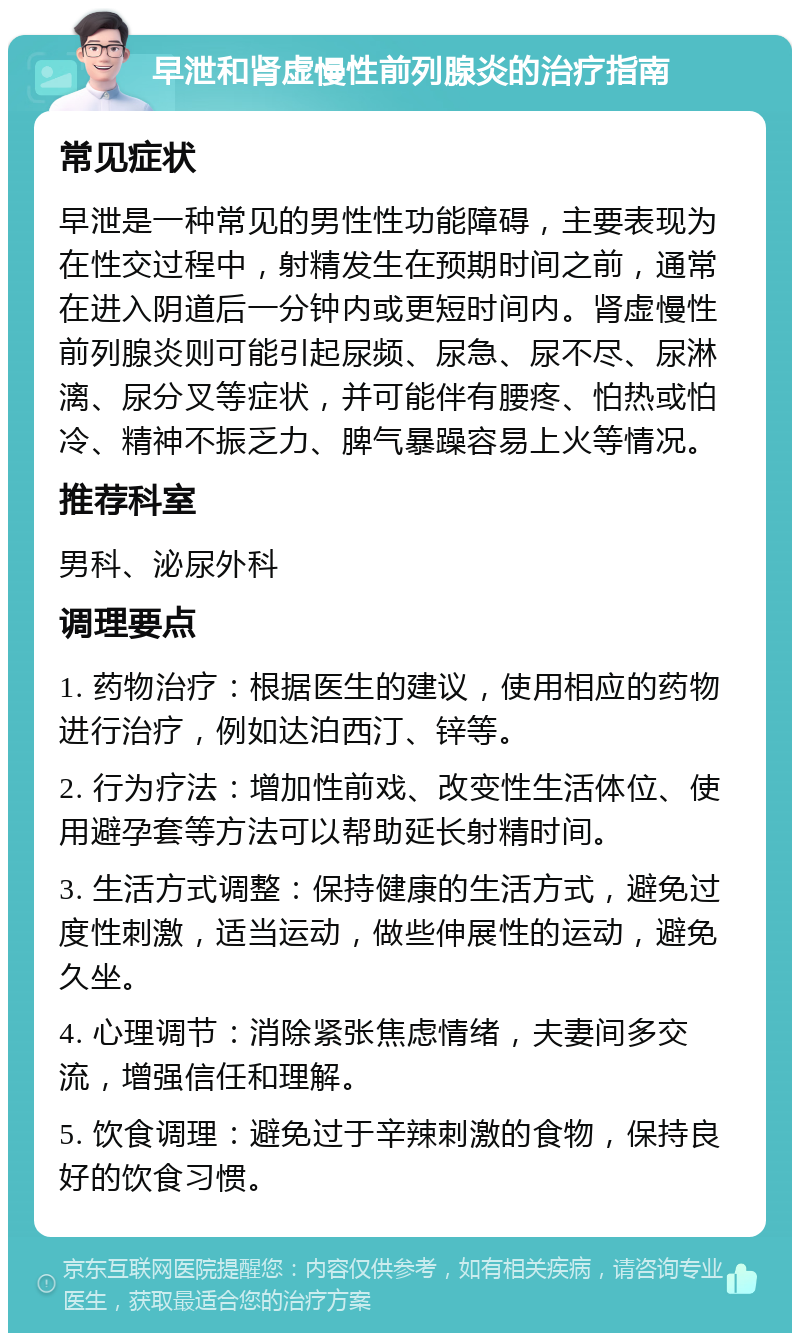 早泄和肾虚慢性前列腺炎的治疗指南 常见症状 早泄是一种常见的男性性功能障碍，主要表现为在性交过程中，射精发生在预期时间之前，通常在进入阴道后一分钟内或更短时间内。肾虚慢性前列腺炎则可能引起尿频、尿急、尿不尽、尿淋漓、尿分叉等症状，并可能伴有腰疼、怕热或怕冷、精神不振乏力、脾气暴躁容易上火等情况。 推荐科室 男科、泌尿外科 调理要点 1. 药物治疗：根据医生的建议，使用相应的药物进行治疗，例如达泊西汀、锌等。 2. 行为疗法：增加性前戏、改变性生活体位、使用避孕套等方法可以帮助延长射精时间。 3. 生活方式调整：保持健康的生活方式，避免过度性刺激，适当运动，做些伸展性的运动，避免久坐。 4. 心理调节：消除紧张焦虑情绪，夫妻间多交流，增强信任和理解。 5. 饮食调理：避免过于辛辣刺激的食物，保持良好的饮食习惯。