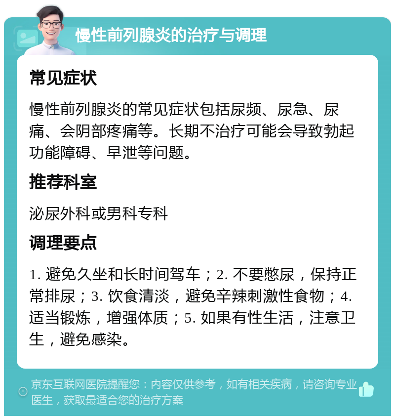 慢性前列腺炎的治疗与调理 常见症状 慢性前列腺炎的常见症状包括尿频、尿急、尿痛、会阴部疼痛等。长期不治疗可能会导致勃起功能障碍、早泄等问题。 推荐科室 泌尿外科或男科专科 调理要点 1. 避免久坐和长时间驾车；2. 不要憋尿，保持正常排尿；3. 饮食清淡，避免辛辣刺激性食物；4. 适当锻炼，增强体质；5. 如果有性生活，注意卫生，避免感染。