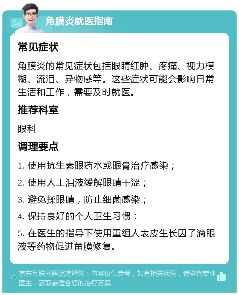 角膜炎就医指南 常见症状 角膜炎的常见症状包括眼睛红肿、疼痛、视力模糊、流泪、异物感等。这些症状可能会影响日常生活和工作，需要及时就医。 推荐科室 眼科 调理要点 1. 使用抗生素眼药水或眼膏治疗感染； 2. 使用人工泪液缓解眼睛干涩； 3. 避免揉眼睛，防止细菌感染； 4. 保持良好的个人卫生习惯； 5. 在医生的指导下使用重组人表皮生长因子滴眼液等药物促进角膜修复。