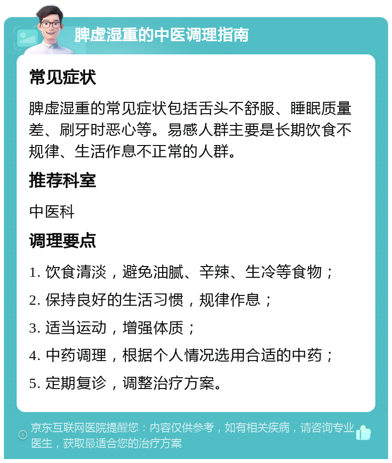 脾虚湿重的中医调理指南 常见症状 脾虚湿重的常见症状包括舌头不舒服、睡眠质量差、刷牙时恶心等。易感人群主要是长期饮食不规律、生活作息不正常的人群。 推荐科室 中医科 调理要点 1. 饮食清淡，避免油腻、辛辣、生冷等食物； 2. 保持良好的生活习惯，规律作息； 3. 适当运动，增强体质； 4. 中药调理，根据个人情况选用合适的中药； 5. 定期复诊，调整治疗方案。