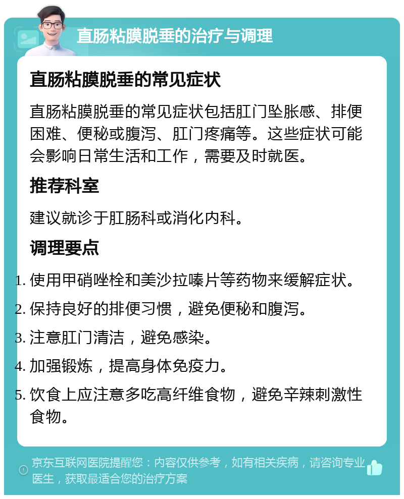 直肠粘膜脱垂的治疗与调理 直肠粘膜脱垂的常见症状 直肠粘膜脱垂的常见症状包括肛门坠胀感、排便困难、便秘或腹泻、肛门疼痛等。这些症状可能会影响日常生活和工作，需要及时就医。 推荐科室 建议就诊于肛肠科或消化内科。 调理要点 使用甲硝唑栓和美沙拉嗪片等药物来缓解症状。 保持良好的排便习惯，避免便秘和腹泻。 注意肛门清洁，避免感染。 加强锻炼，提高身体免疫力。 饮食上应注意多吃高纤维食物，避免辛辣刺激性食物。