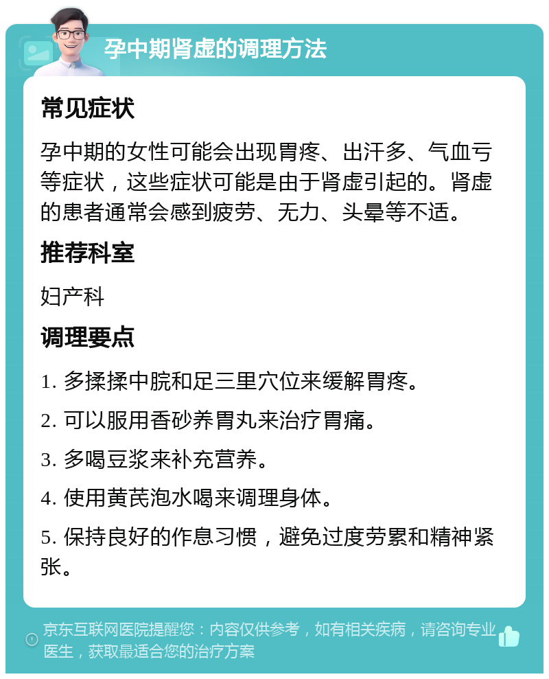 孕中期肾虚的调理方法 常见症状 孕中期的女性可能会出现胃疼、出汗多、气血亏等症状，这些症状可能是由于肾虚引起的。肾虚的患者通常会感到疲劳、无力、头晕等不适。 推荐科室 妇产科 调理要点 1. 多揉揉中脘和足三里穴位来缓解胃疼。 2. 可以服用香砂养胃丸来治疗胃痛。 3. 多喝豆浆来补充营养。 4. 使用黄芪泡水喝来调理身体。 5. 保持良好的作息习惯，避免过度劳累和精神紧张。