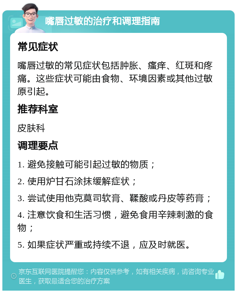 嘴唇过敏的治疗和调理指南 常见症状 嘴唇过敏的常见症状包括肿胀、瘙痒、红斑和疼痛。这些症状可能由食物、环境因素或其他过敏原引起。 推荐科室 皮肤科 调理要点 1. 避免接触可能引起过敏的物质； 2. 使用炉甘石涂抹缓解症状； 3. 尝试使用他克莫司软膏、鞣酸或丹皮等药膏； 4. 注意饮食和生活习惯，避免食用辛辣刺激的食物； 5. 如果症状严重或持续不退，应及时就医。