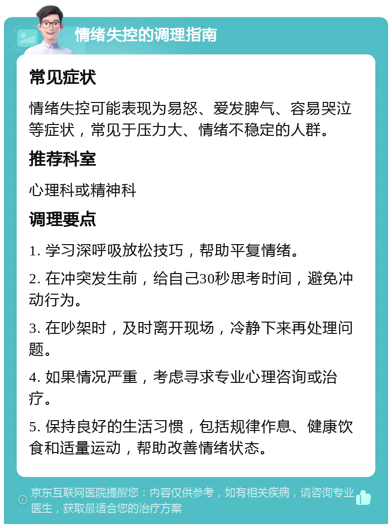 情绪失控的调理指南 常见症状 情绪失控可能表现为易怒、爱发脾气、容易哭泣等症状，常见于压力大、情绪不稳定的人群。 推荐科室 心理科或精神科 调理要点 1. 学习深呼吸放松技巧，帮助平复情绪。 2. 在冲突发生前，给自己30秒思考时间，避免冲动行为。 3. 在吵架时，及时离开现场，冷静下来再处理问题。 4. 如果情况严重，考虑寻求专业心理咨询或治疗。 5. 保持良好的生活习惯，包括规律作息、健康饮食和适量运动，帮助改善情绪状态。