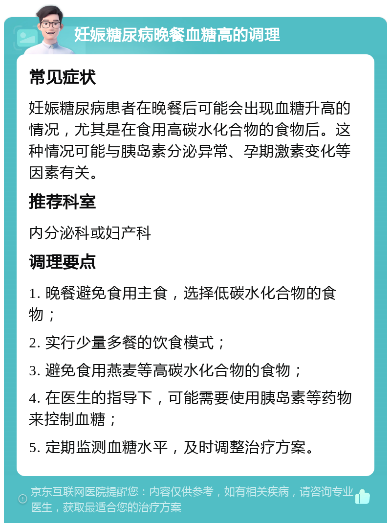 妊娠糖尿病晚餐血糖高的调理 常见症状 妊娠糖尿病患者在晚餐后可能会出现血糖升高的情况，尤其是在食用高碳水化合物的食物后。这种情况可能与胰岛素分泌异常、孕期激素变化等因素有关。 推荐科室 内分泌科或妇产科 调理要点 1. 晚餐避免食用主食，选择低碳水化合物的食物； 2. 实行少量多餐的饮食模式； 3. 避免食用燕麦等高碳水化合物的食物； 4. 在医生的指导下，可能需要使用胰岛素等药物来控制血糖； 5. 定期监测血糖水平，及时调整治疗方案。