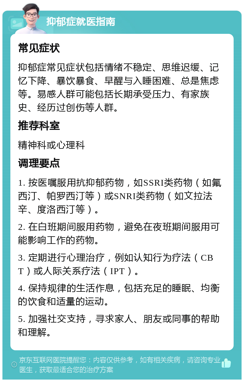 抑郁症就医指南 常见症状 抑郁症常见症状包括情绪不稳定、思维迟缓、记忆下降、暴饮暴食、早醒与入睡困难、总是焦虑等。易感人群可能包括长期承受压力、有家族史、经历过创伤等人群。 推荐科室 精神科或心理科 调理要点 1. 按医嘱服用抗抑郁药物，如SSRI类药物（如氟西汀、帕罗西汀等）或SNRI类药物（如文拉法辛、度洛西汀等）。 2. 在白班期间服用药物，避免在夜班期间服用可能影响工作的药物。 3. 定期进行心理治疗，例如认知行为疗法（CBT）或人际关系疗法（IPT）。 4. 保持规律的生活作息，包括充足的睡眠、均衡的饮食和适量的运动。 5. 加强社交支持，寻求家人、朋友或同事的帮助和理解。