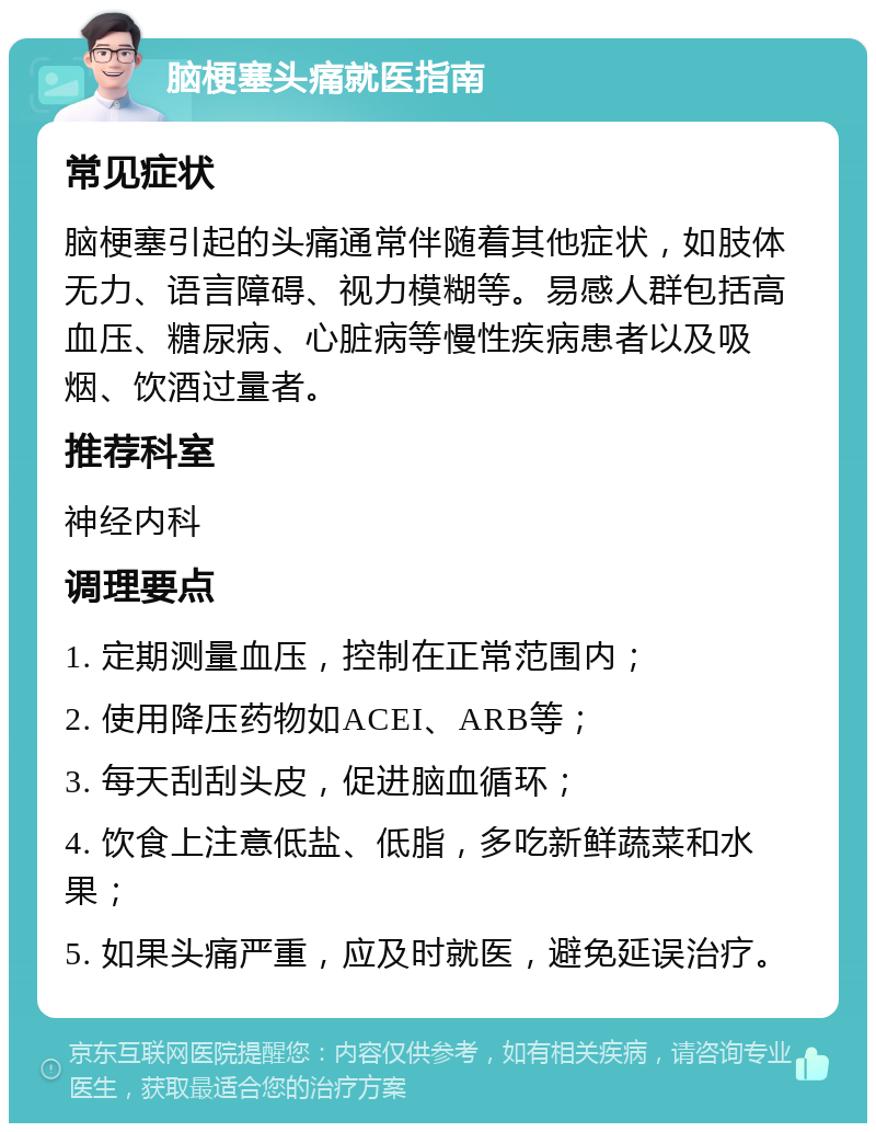 脑梗塞头痛就医指南 常见症状 脑梗塞引起的头痛通常伴随着其他症状，如肢体无力、语言障碍、视力模糊等。易感人群包括高血压、糖尿病、心脏病等慢性疾病患者以及吸烟、饮酒过量者。 推荐科室 神经内科 调理要点 1. 定期测量血压，控制在正常范围内； 2. 使用降压药物如ACEI、ARB等； 3. 每天刮刮头皮，促进脑血循环； 4. 饮食上注意低盐、低脂，多吃新鲜蔬菜和水果； 5. 如果头痛严重，应及时就医，避免延误治疗。