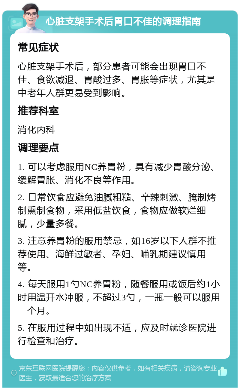 心脏支架手术后胃口不佳的调理指南 常见症状 心脏支架手术后，部分患者可能会出现胃口不佳、食欲减退、胃酸过多、胃胀等症状，尤其是中老年人群更易受到影响。 推荐科室 消化内科 调理要点 1. 可以考虑服用NC养胃粉，具有减少胃酸分泌、缓解胃胀、消化不良等作用。 2. 日常饮食应避免油腻粗糙、辛辣刺激、腌制烤制熏制食物，采用低盐饮食，食物应做软烂细腻，少量多餐。 3. 注意养胃粉的服用禁忌，如16岁以下人群不推荐使用、海鲜过敏者、孕妇、哺乳期建议慎用等。 4. 每天服用1勺NC养胃粉，随餐服用或饭后约1小时用温开水冲服，不超过3勺，一瓶一般可以服用一个月。 5. 在服用过程中如出现不适，应及时就诊医院进行检查和治疗。