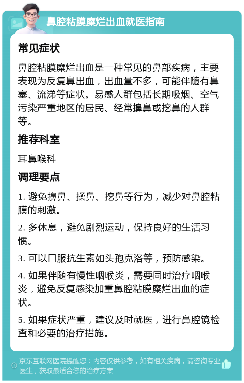 鼻腔粘膜糜烂出血就医指南 常见症状 鼻腔粘膜糜烂出血是一种常见的鼻部疾病，主要表现为反复鼻出血，出血量不多，可能伴随有鼻塞、流涕等症状。易感人群包括长期吸烟、空气污染严重地区的居民、经常擤鼻或挖鼻的人群等。 推荐科室 耳鼻喉科 调理要点 1. 避免擤鼻、揉鼻、挖鼻等行为，减少对鼻腔粘膜的刺激。 2. 多休息，避免剧烈运动，保持良好的生活习惯。 3. 可以口服抗生素如头孢克洛等，预防感染。 4. 如果伴随有慢性咽喉炎，需要同时治疗咽喉炎，避免反复感染加重鼻腔粘膜糜烂出血的症状。 5. 如果症状严重，建议及时就医，进行鼻腔镜检查和必要的治疗措施。