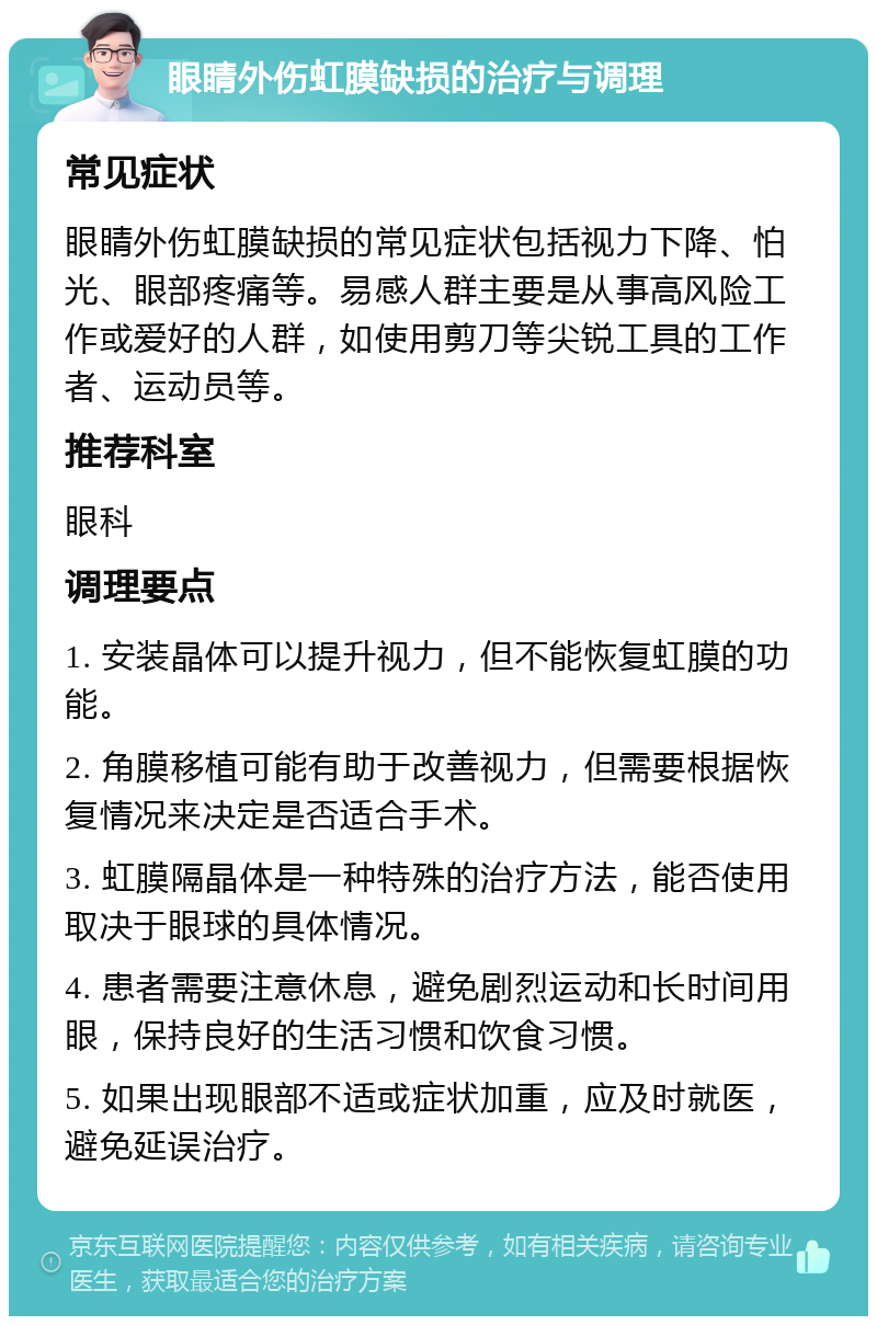 眼睛外伤虹膜缺损的治疗与调理 常见症状 眼睛外伤虹膜缺损的常见症状包括视力下降、怕光、眼部疼痛等。易感人群主要是从事高风险工作或爱好的人群，如使用剪刀等尖锐工具的工作者、运动员等。 推荐科室 眼科 调理要点 1. 安装晶体可以提升视力，但不能恢复虹膜的功能。 2. 角膜移植可能有助于改善视力，但需要根据恢复情况来决定是否适合手术。 3. 虹膜隔晶体是一种特殊的治疗方法，能否使用取决于眼球的具体情况。 4. 患者需要注意休息，避免剧烈运动和长时间用眼，保持良好的生活习惯和饮食习惯。 5. 如果出现眼部不适或症状加重，应及时就医，避免延误治疗。