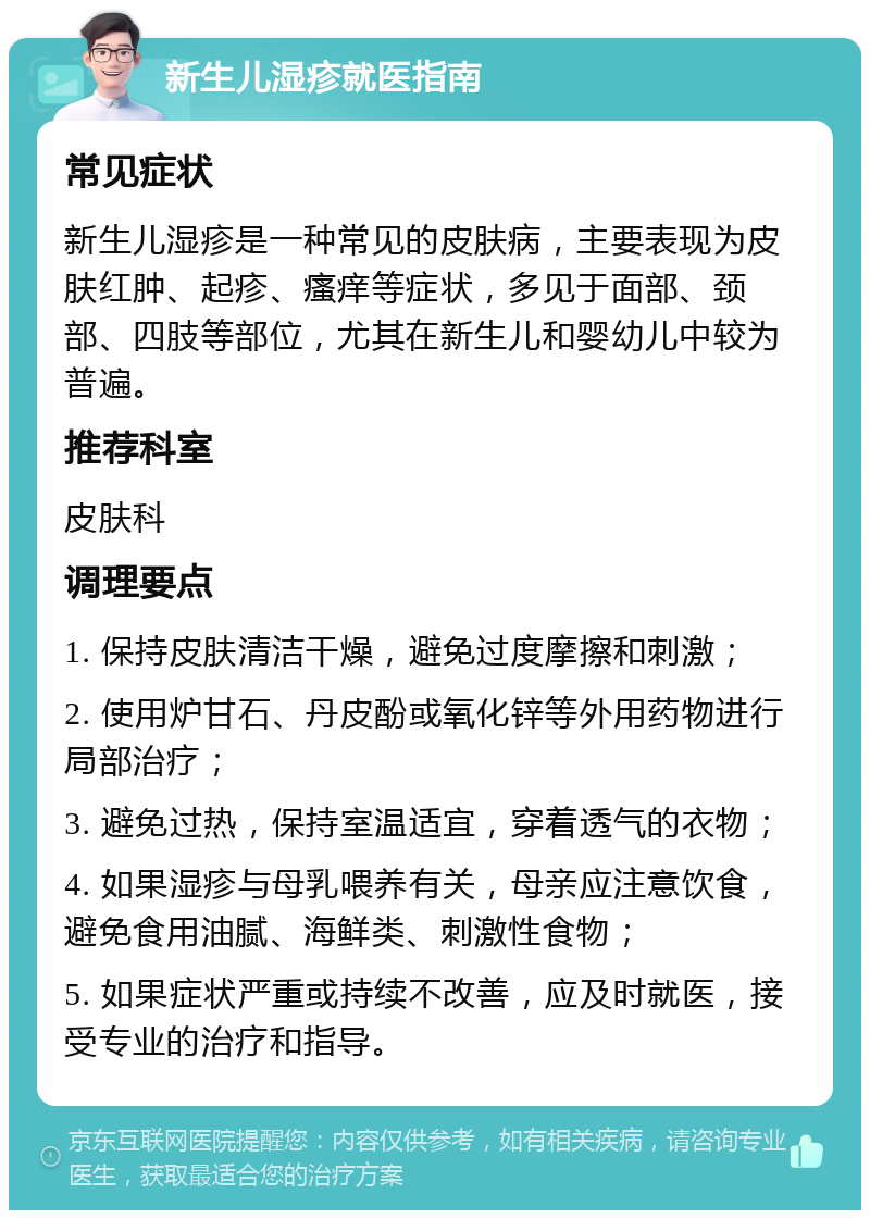 新生儿湿疹就医指南 常见症状 新生儿湿疹是一种常见的皮肤病，主要表现为皮肤红肿、起疹、瘙痒等症状，多见于面部、颈部、四肢等部位，尤其在新生儿和婴幼儿中较为普遍。 推荐科室 皮肤科 调理要点 1. 保持皮肤清洁干燥，避免过度摩擦和刺激； 2. 使用炉甘石、丹皮酚或氧化锌等外用药物进行局部治疗； 3. 避免过热，保持室温适宜，穿着透气的衣物； 4. 如果湿疹与母乳喂养有关，母亲应注意饮食，避免食用油腻、海鲜类、刺激性食物； 5. 如果症状严重或持续不改善，应及时就医，接受专业的治疗和指导。