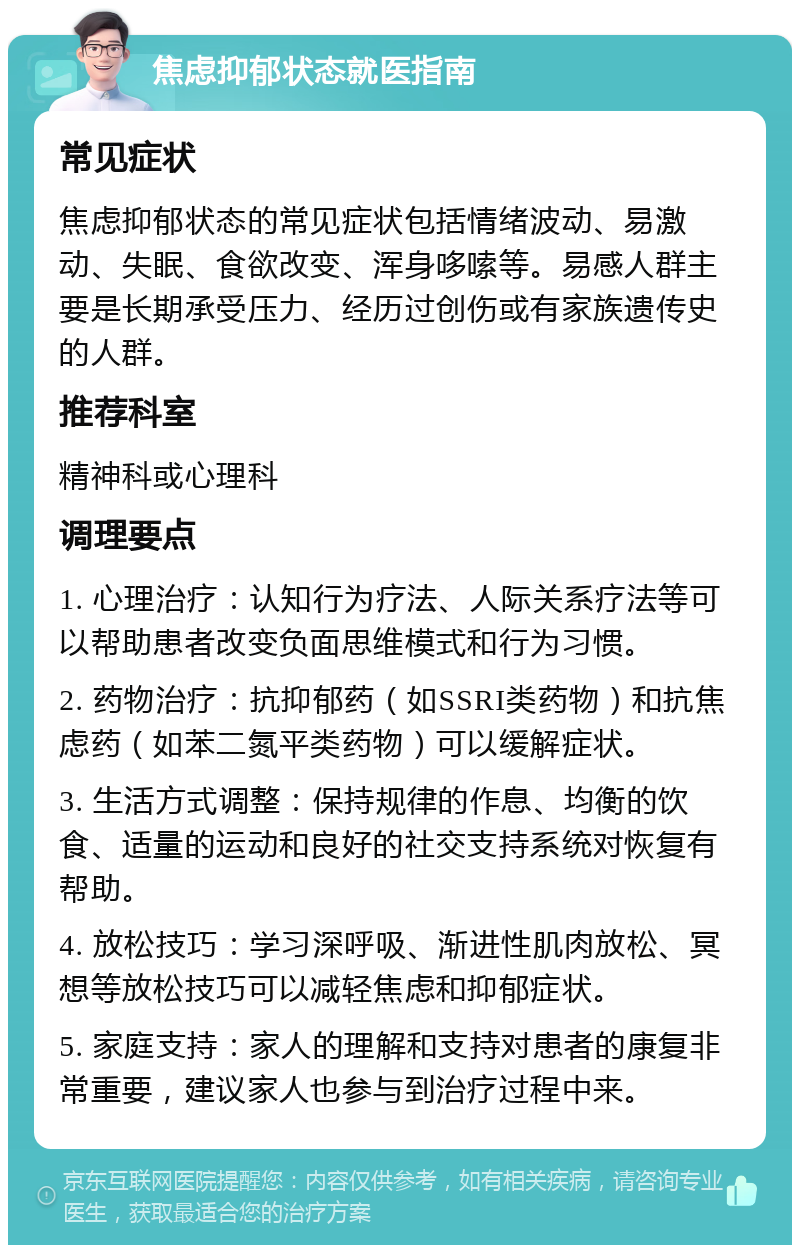 焦虑抑郁状态就医指南 常见症状 焦虑抑郁状态的常见症状包括情绪波动、易激动、失眠、食欲改变、浑身哆嗦等。易感人群主要是长期承受压力、经历过创伤或有家族遗传史的人群。 推荐科室 精神科或心理科 调理要点 1. 心理治疗：认知行为疗法、人际关系疗法等可以帮助患者改变负面思维模式和行为习惯。 2. 药物治疗：抗抑郁药（如SSRI类药物）和抗焦虑药（如苯二氮平类药物）可以缓解症状。 3. 生活方式调整：保持规律的作息、均衡的饮食、适量的运动和良好的社交支持系统对恢复有帮助。 4. 放松技巧：学习深呼吸、渐进性肌肉放松、冥想等放松技巧可以减轻焦虑和抑郁症状。 5. 家庭支持：家人的理解和支持对患者的康复非常重要，建议家人也参与到治疗过程中来。