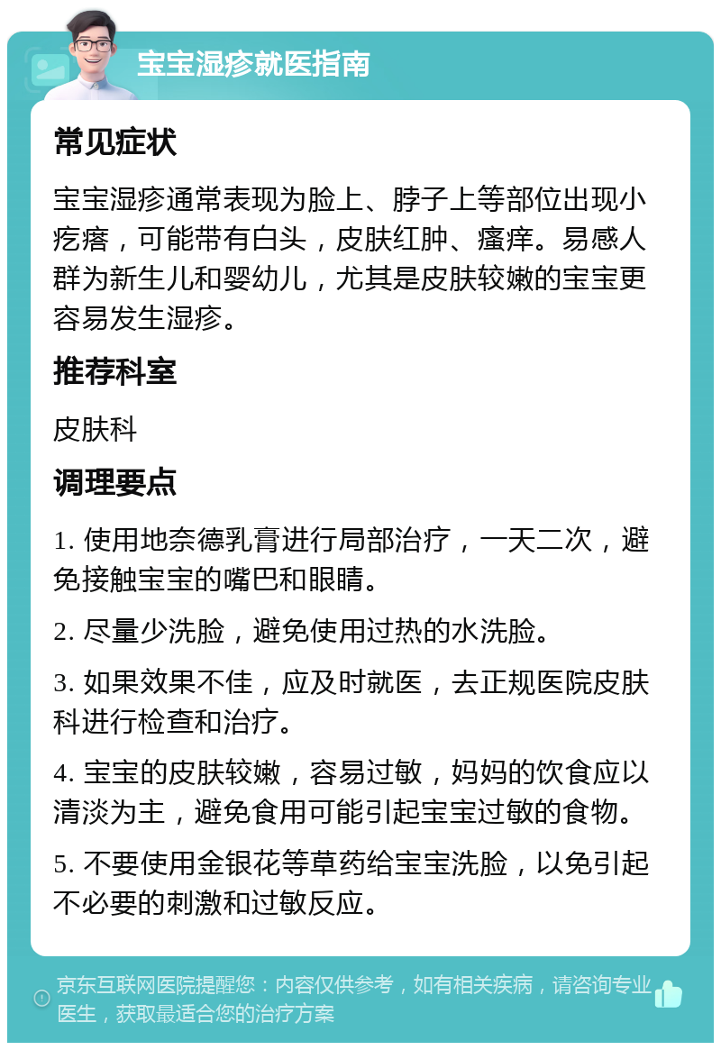 宝宝湿疹就医指南 常见症状 宝宝湿疹通常表现为脸上、脖子上等部位出现小疙瘩，可能带有白头，皮肤红肿、瘙痒。易感人群为新生儿和婴幼儿，尤其是皮肤较嫩的宝宝更容易发生湿疹。 推荐科室 皮肤科 调理要点 1. 使用地奈德乳膏进行局部治疗，一天二次，避免接触宝宝的嘴巴和眼睛。 2. 尽量少洗脸，避免使用过热的水洗脸。 3. 如果效果不佳，应及时就医，去正规医院皮肤科进行检查和治疗。 4. 宝宝的皮肤较嫩，容易过敏，妈妈的饮食应以清淡为主，避免食用可能引起宝宝过敏的食物。 5. 不要使用金银花等草药给宝宝洗脸，以免引起不必要的刺激和过敏反应。