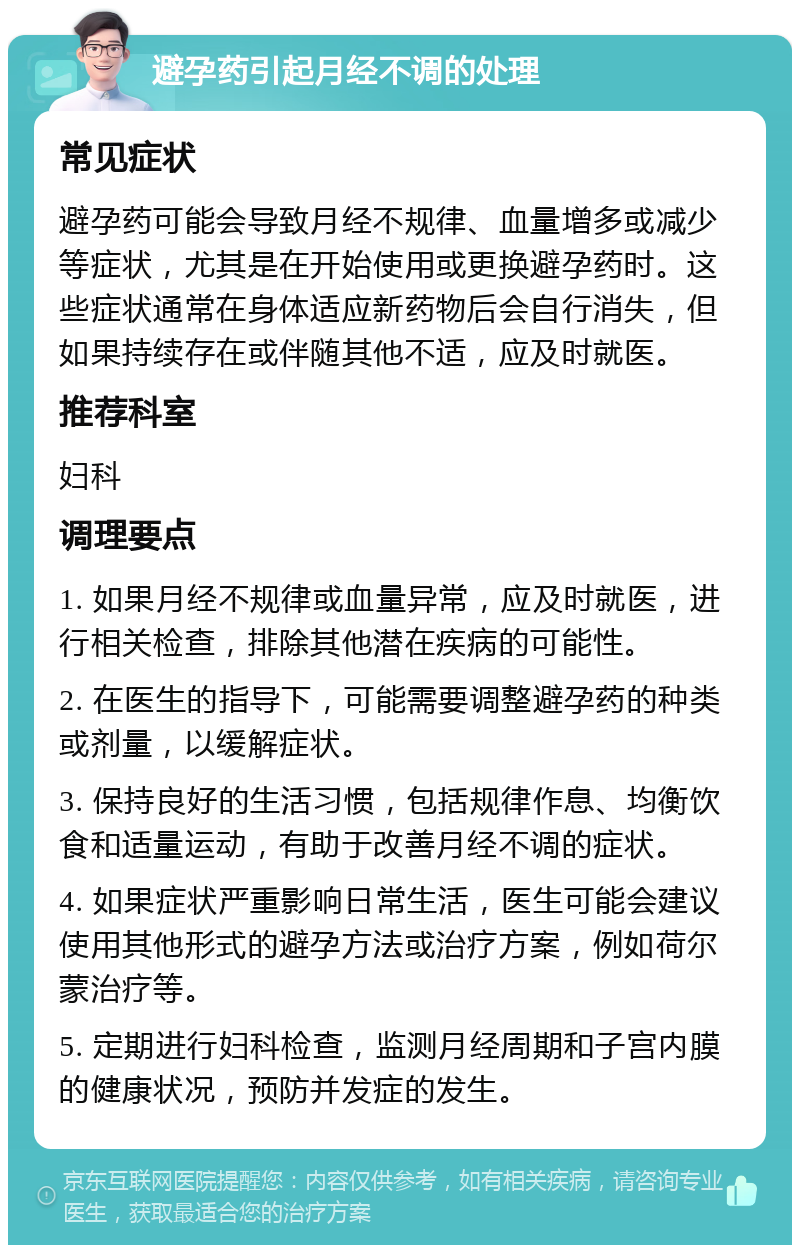 避孕药引起月经不调的处理 常见症状 避孕药可能会导致月经不规律、血量增多或减少等症状，尤其是在开始使用或更换避孕药时。这些症状通常在身体适应新药物后会自行消失，但如果持续存在或伴随其他不适，应及时就医。 推荐科室 妇科 调理要点 1. 如果月经不规律或血量异常，应及时就医，进行相关检查，排除其他潜在疾病的可能性。 2. 在医生的指导下，可能需要调整避孕药的种类或剂量，以缓解症状。 3. 保持良好的生活习惯，包括规律作息、均衡饮食和适量运动，有助于改善月经不调的症状。 4. 如果症状严重影响日常生活，医生可能会建议使用其他形式的避孕方法或治疗方案，例如荷尔蒙治疗等。 5. 定期进行妇科检查，监测月经周期和子宫内膜的健康状况，预防并发症的发生。