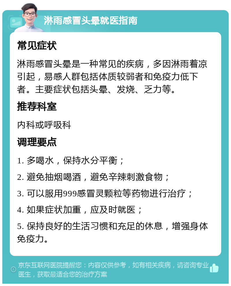 淋雨感冒头晕就医指南 常见症状 淋雨感冒头晕是一种常见的疾病，多因淋雨着凉引起，易感人群包括体质较弱者和免疫力低下者。主要症状包括头晕、发烧、乏力等。 推荐科室 内科或呼吸科 调理要点 1. 多喝水，保持水分平衡； 2. 避免抽烟喝酒，避免辛辣刺激食物； 3. 可以服用999感冒灵颗粒等药物进行治疗； 4. 如果症状加重，应及时就医； 5. 保持良好的生活习惯和充足的休息，增强身体免疫力。