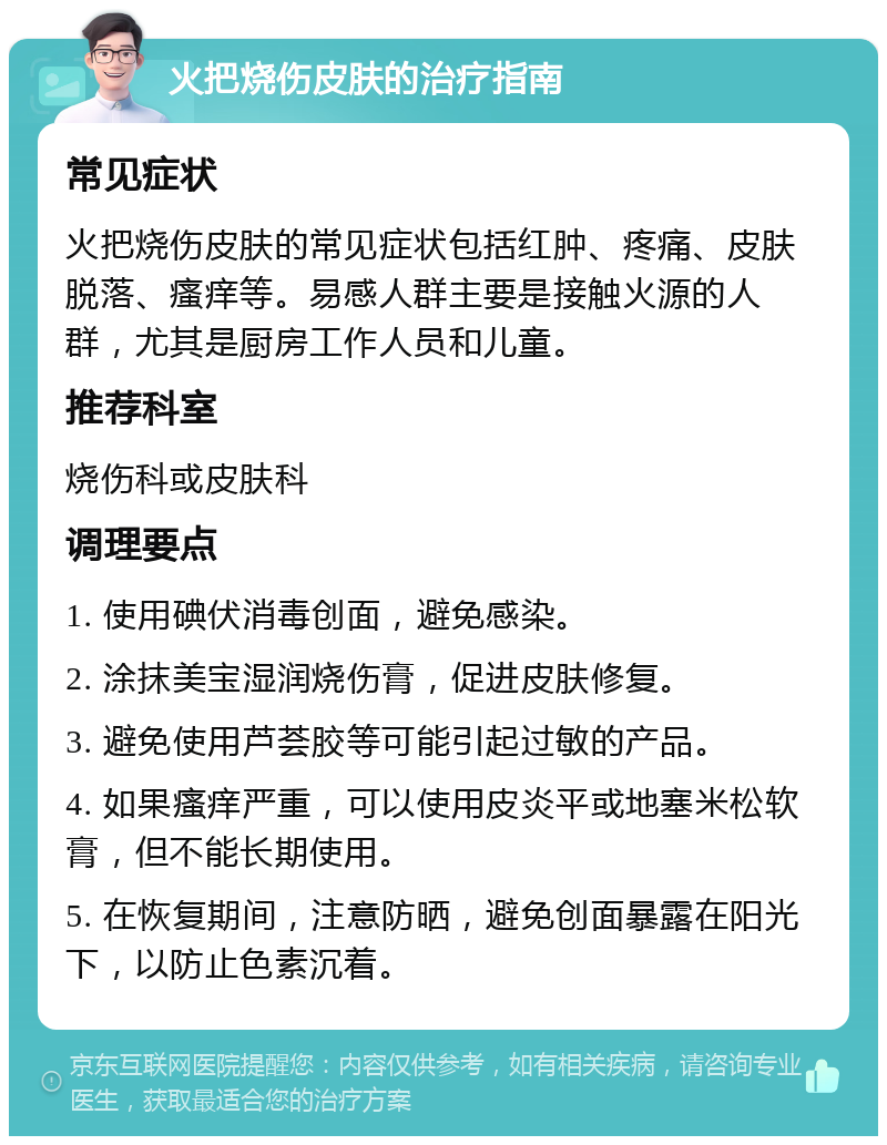 火把烧伤皮肤的治疗指南 常见症状 火把烧伤皮肤的常见症状包括红肿、疼痛、皮肤脱落、瘙痒等。易感人群主要是接触火源的人群，尤其是厨房工作人员和儿童。 推荐科室 烧伤科或皮肤科 调理要点 1. 使用碘伏消毒创面，避免感染。 2. 涂抹美宝湿润烧伤膏，促进皮肤修复。 3. 避免使用芦荟胶等可能引起过敏的产品。 4. 如果瘙痒严重，可以使用皮炎平或地塞米松软膏，但不能长期使用。 5. 在恢复期间，注意防晒，避免创面暴露在阳光下，以防止色素沉着。