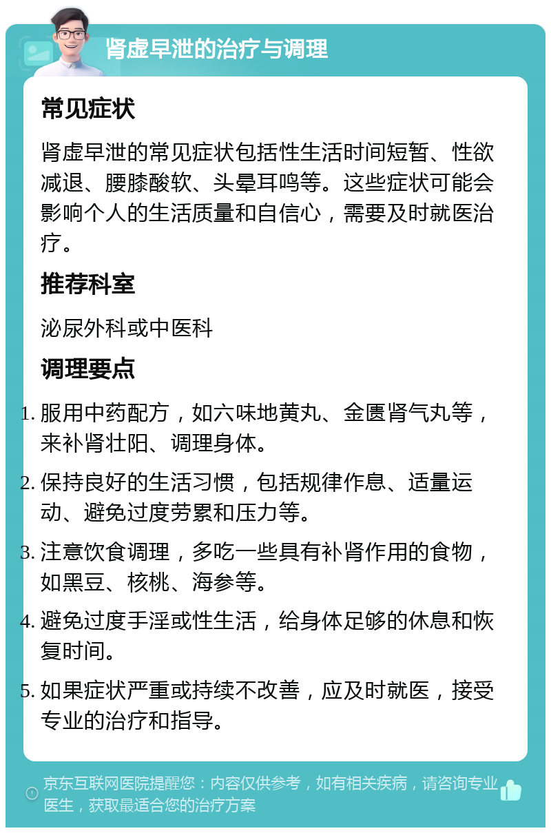 肾虚早泄的治疗与调理 常见症状 肾虚早泄的常见症状包括性生活时间短暂、性欲减退、腰膝酸软、头晕耳鸣等。这些症状可能会影响个人的生活质量和自信心，需要及时就医治疗。 推荐科室 泌尿外科或中医科 调理要点 服用中药配方，如六味地黄丸、金匮肾气丸等，来补肾壮阳、调理身体。 保持良好的生活习惯，包括规律作息、适量运动、避免过度劳累和压力等。 注意饮食调理，多吃一些具有补肾作用的食物，如黑豆、核桃、海参等。 避免过度手淫或性生活，给身体足够的休息和恢复时间。 如果症状严重或持续不改善，应及时就医，接受专业的治疗和指导。