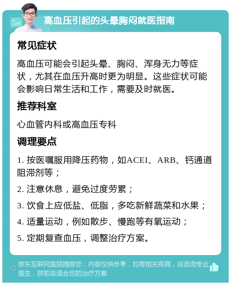 高血压引起的头晕胸闷就医指南 常见症状 高血压可能会引起头晕、胸闷、浑身无力等症状，尤其在血压升高时更为明显。这些症状可能会影响日常生活和工作，需要及时就医。 推荐科室 心血管内科或高血压专科 调理要点 1. 按医嘱服用降压药物，如ACEI、ARB、钙通道阻滞剂等； 2. 注意休息，避免过度劳累； 3. 饮食上应低盐、低脂，多吃新鲜蔬菜和水果； 4. 适量运动，例如散步、慢跑等有氧运动； 5. 定期复查血压，调整治疗方案。