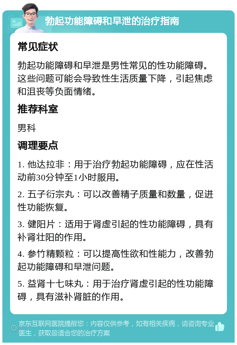 勃起功能障碍和早泄的治疗指南 常见症状 勃起功能障碍和早泄是男性常见的性功能障碍。这些问题可能会导致性生活质量下降，引起焦虑和沮丧等负面情绪。 推荐科室 男科 调理要点 1. 他达拉非：用于治疗勃起功能障碍，应在性活动前30分钟至1小时服用。 2. 五子衍宗丸：可以改善精子质量和数量，促进性功能恢复。 3. 健阳片：适用于肾虚引起的性功能障碍，具有补肾壮阳的作用。 4. 参竹精颗粒：可以提高性欲和性能力，改善勃起功能障碍和早泄问题。 5. 益肾十七味丸：用于治疗肾虚引起的性功能障碍，具有滋补肾脏的作用。