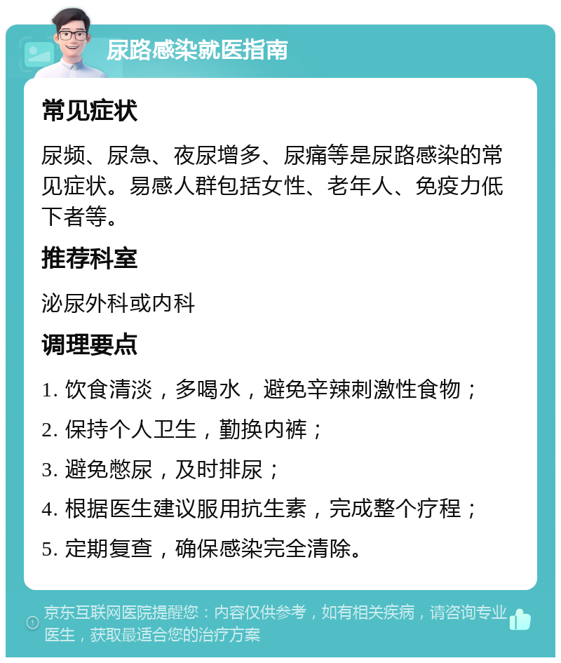 尿路感染就医指南 常见症状 尿频、尿急、夜尿增多、尿痛等是尿路感染的常见症状。易感人群包括女性、老年人、免疫力低下者等。 推荐科室 泌尿外科或内科 调理要点 1. 饮食清淡，多喝水，避免辛辣刺激性食物； 2. 保持个人卫生，勤换内裤； 3. 避免憋尿，及时排尿； 4. 根据医生建议服用抗生素，完成整个疗程； 5. 定期复查，确保感染完全清除。