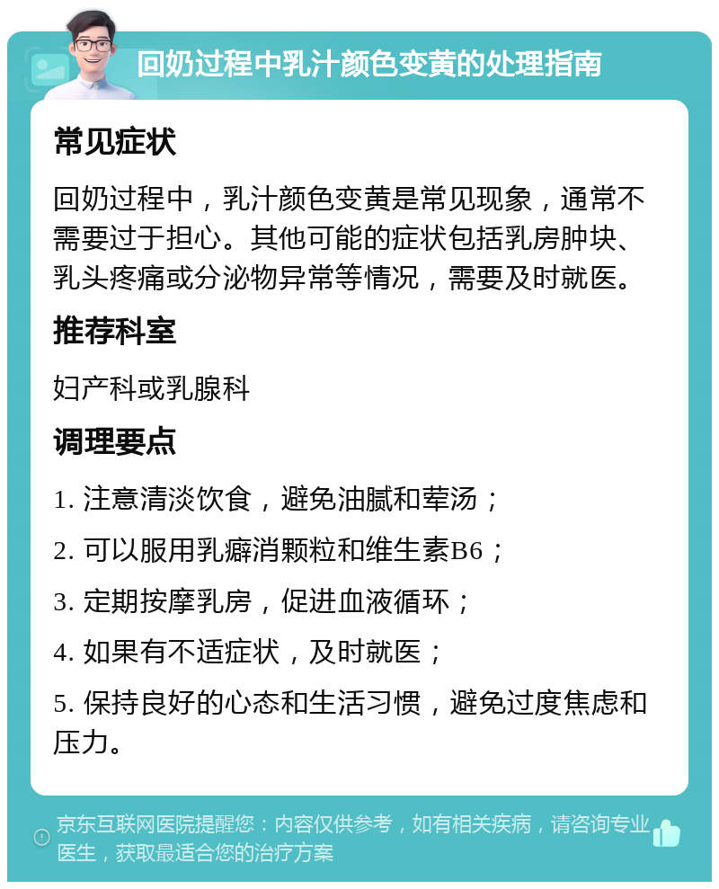 回奶过程中乳汁颜色变黄的处理指南 常见症状 回奶过程中，乳汁颜色变黄是常见现象，通常不需要过于担心。其他可能的症状包括乳房肿块、乳头疼痛或分泌物异常等情况，需要及时就医。 推荐科室 妇产科或乳腺科 调理要点 1. 注意清淡饮食，避免油腻和荤汤； 2. 可以服用乳癖消颗粒和维生素B6； 3. 定期按摩乳房，促进血液循环； 4. 如果有不适症状，及时就医； 5. 保持良好的心态和生活习惯，避免过度焦虑和压力。