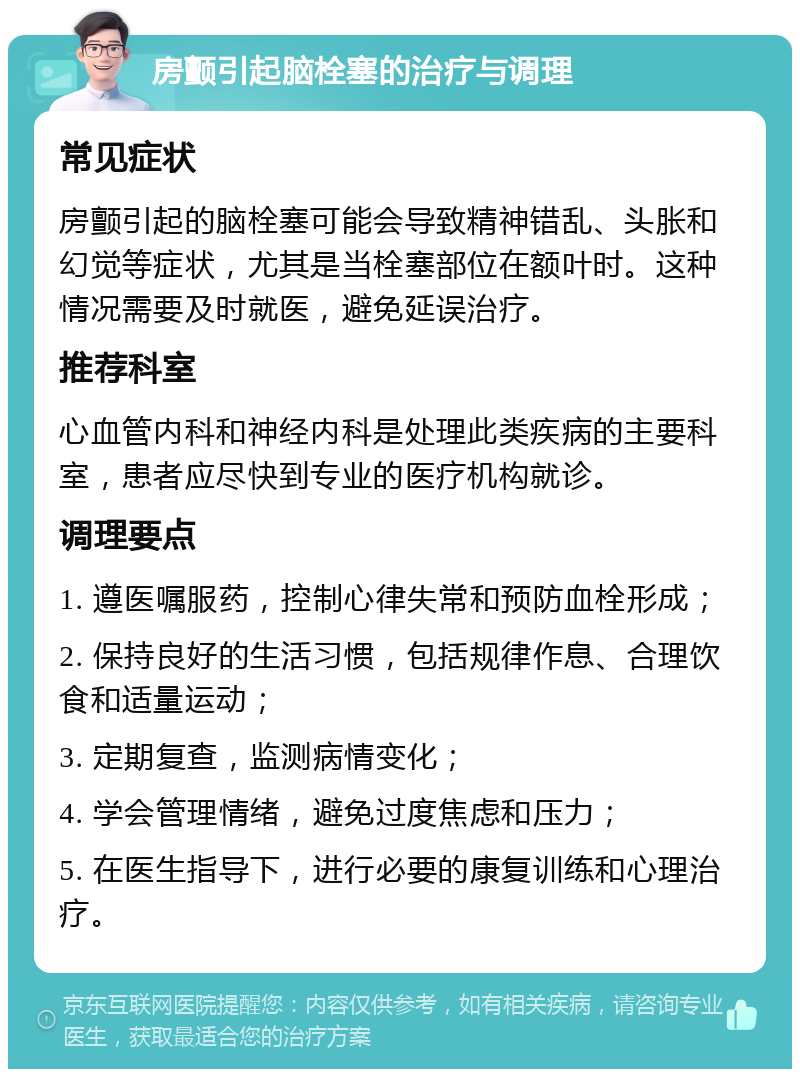 房颤引起脑栓塞的治疗与调理 常见症状 房颤引起的脑栓塞可能会导致精神错乱、头胀和幻觉等症状，尤其是当栓塞部位在额叶时。这种情况需要及时就医，避免延误治疗。 推荐科室 心血管内科和神经内科是处理此类疾病的主要科室，患者应尽快到专业的医疗机构就诊。 调理要点 1. 遵医嘱服药，控制心律失常和预防血栓形成； 2. 保持良好的生活习惯，包括规律作息、合理饮食和适量运动； 3. 定期复查，监测病情变化； 4. 学会管理情绪，避免过度焦虑和压力； 5. 在医生指导下，进行必要的康复训练和心理治疗。