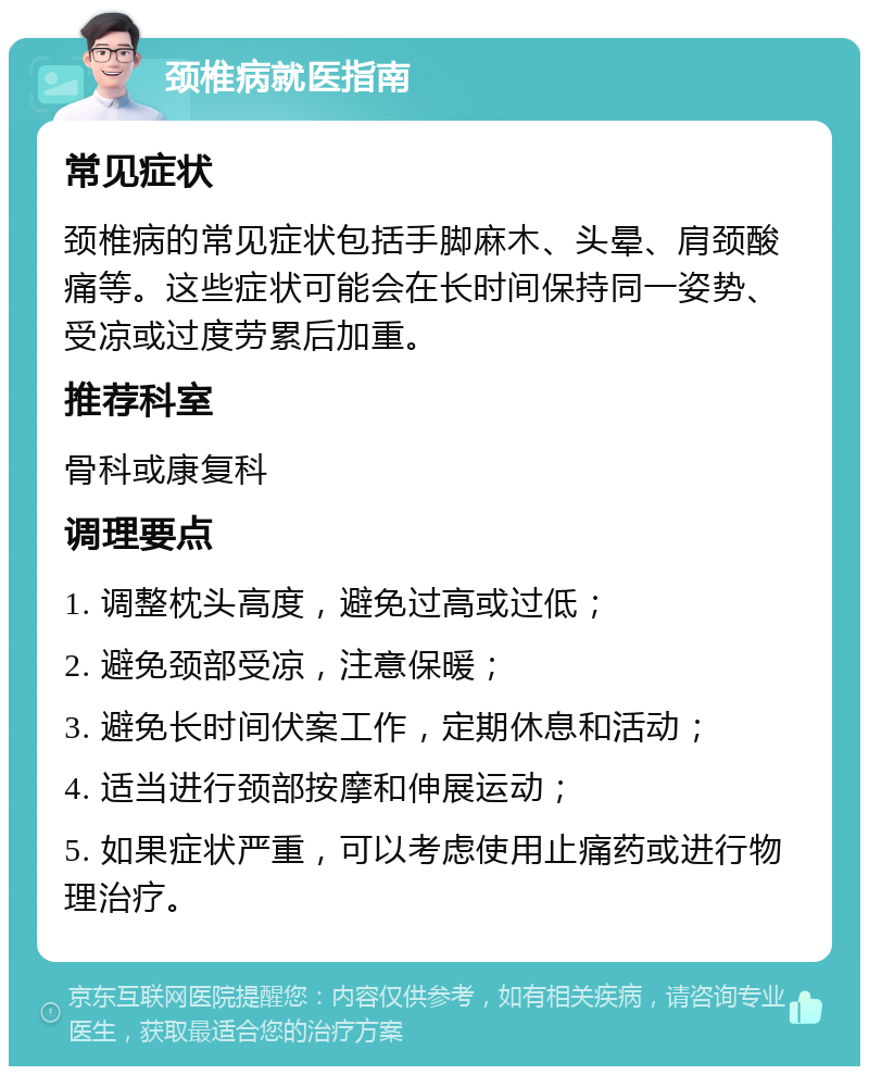 颈椎病就医指南 常见症状 颈椎病的常见症状包括手脚麻木、头晕、肩颈酸痛等。这些症状可能会在长时间保持同一姿势、受凉或过度劳累后加重。 推荐科室 骨科或康复科 调理要点 1. 调整枕头高度，避免过高或过低； 2. 避免颈部受凉，注意保暖； 3. 避免长时间伏案工作，定期休息和活动； 4. 适当进行颈部按摩和伸展运动； 5. 如果症状严重，可以考虑使用止痛药或进行物理治疗。